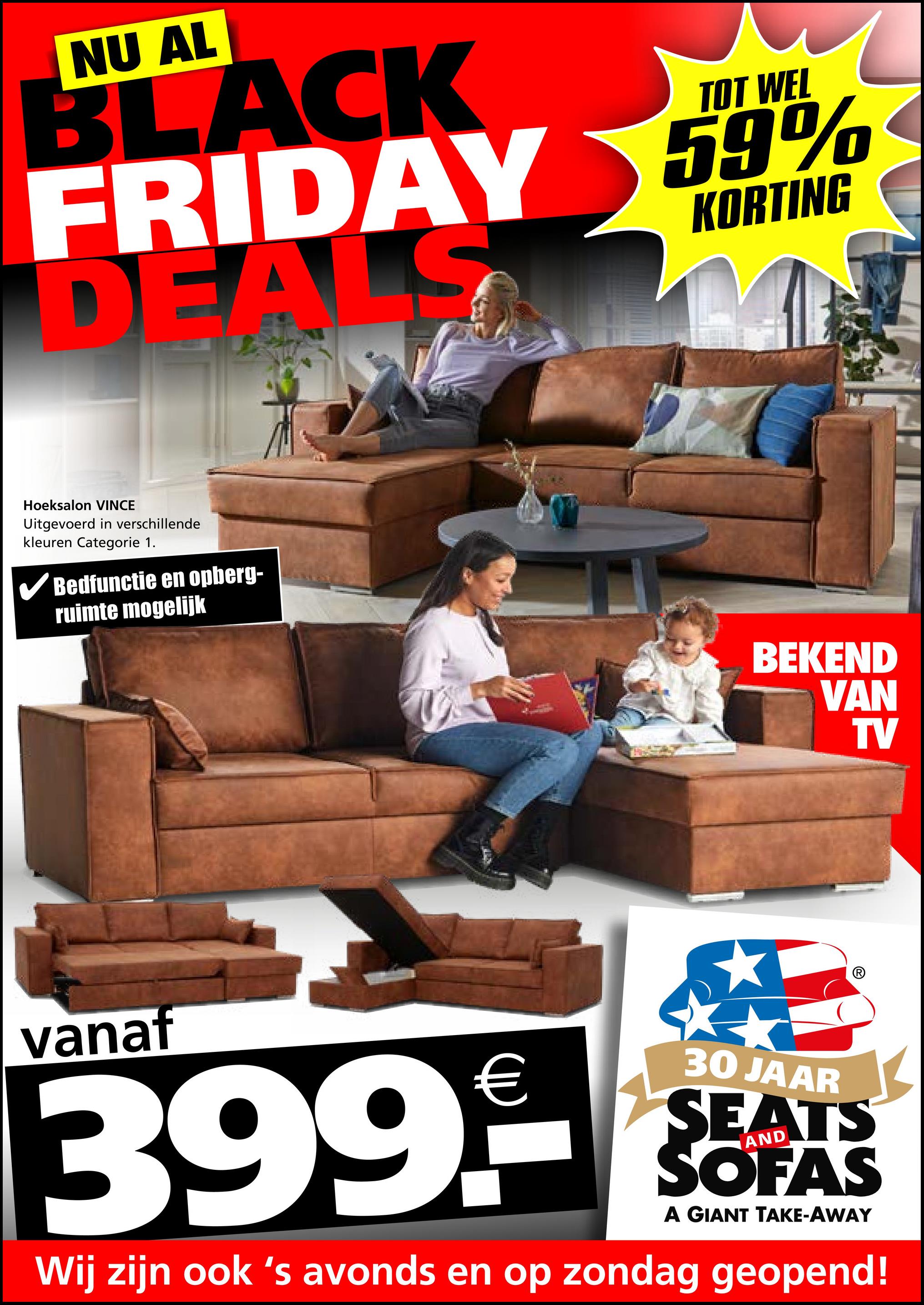 NU AL
TOT WEL
BLACK
FRIDAY 59%
DEALS
KORTING
Hoeksalon VINCE
Uitgevoerd in verschillende
kleuren Categorie 1.
✓ Bedfunctie en opberg-
ruimte mogelijk
BEKEND
VAN
TV
vanaf
399.9
30 JAAR
SEATS
SOFAS
A GIANT TAKE-AWAY
Wij zijn ook 's avonds en op zondag geopend!