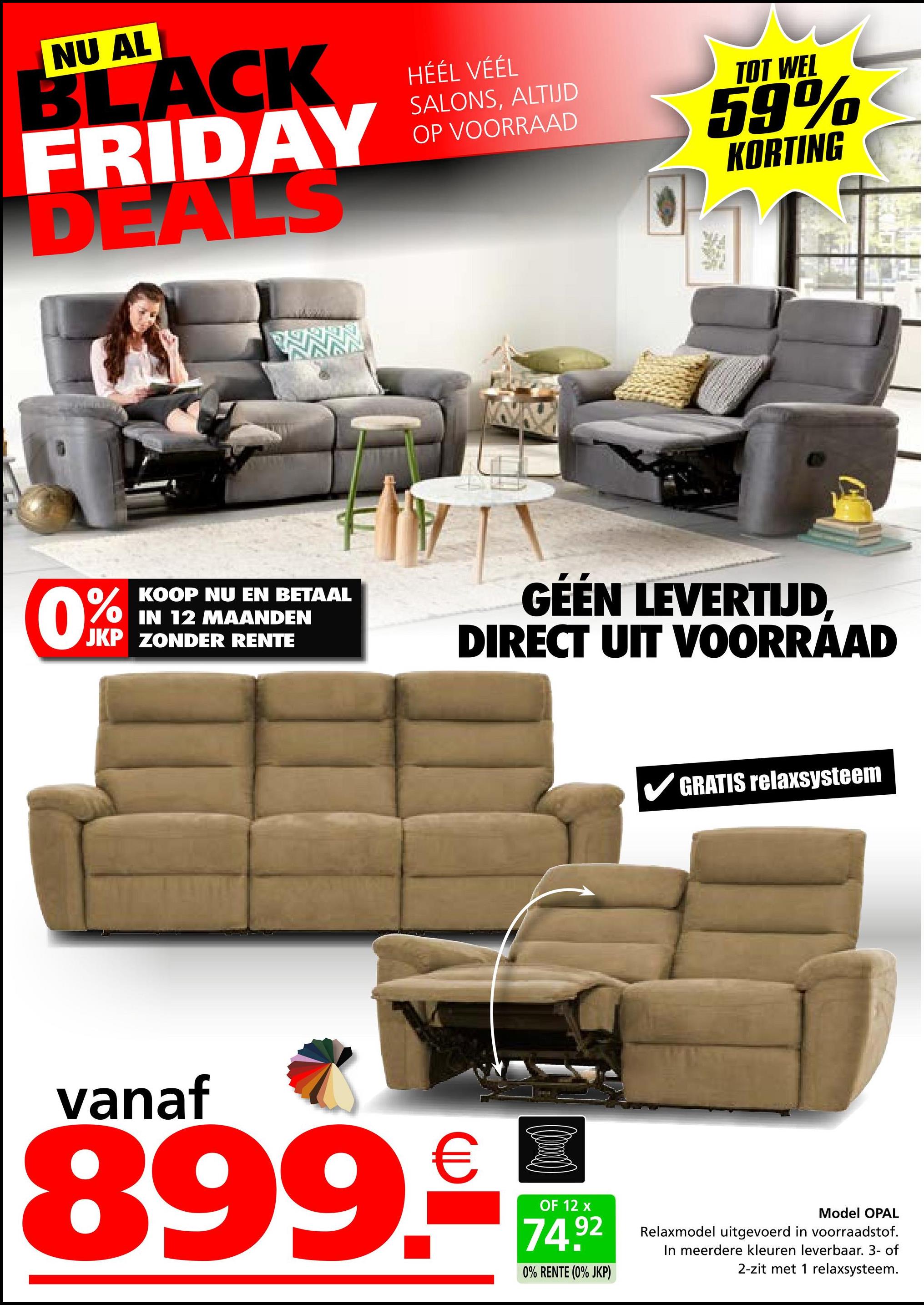 NU AL
BLACK
FRIDAY
DEALS
HÉÉL VÉÉL
SALONS, ALTIJD
OP VOORRAAD
TOT WEL
59%
KORTING
0%
KOOP NU EN BETAAL
IN 12 MAANDEN
JKP ZONDER RENTE
GÉÉN LEVERTIJD,
DIRECT UIT VOORRAAD
GRATIS relaxsysteem
vanaf
899.-
OF 12 x
74.92
0% RENTE (0% JKP)
Model OPAL
Relaxmodel uitgevoerd in voorraadstof.
In meerdere kleuren leverbaar. 3- of
2-zit met 1 relaxsysteem.