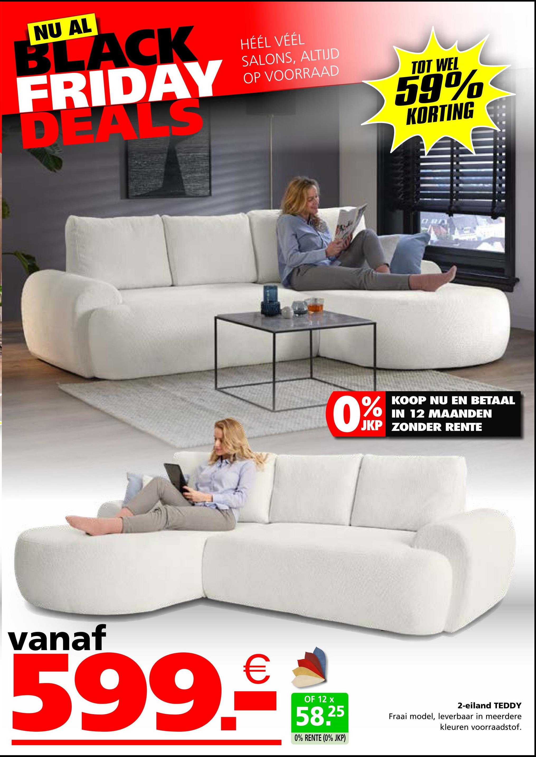 NU AL
BLACK
FRIDAY
DEALS
HÉÉL VÉÉL
SALONS, ALTIJD
OP VOORRAAD
TOT WEL
59%
KORTING
KOOP NU EN BETAAL
IN 12 MAANDEN
JKP ZONDER RENTE
vanaf
599.-€
OF 12 x
58.25
0% RENTE (0% JKP)
2-eiland TEDDY
Fraai model, leverbaar in meerdere
kleuren voorraadstof.