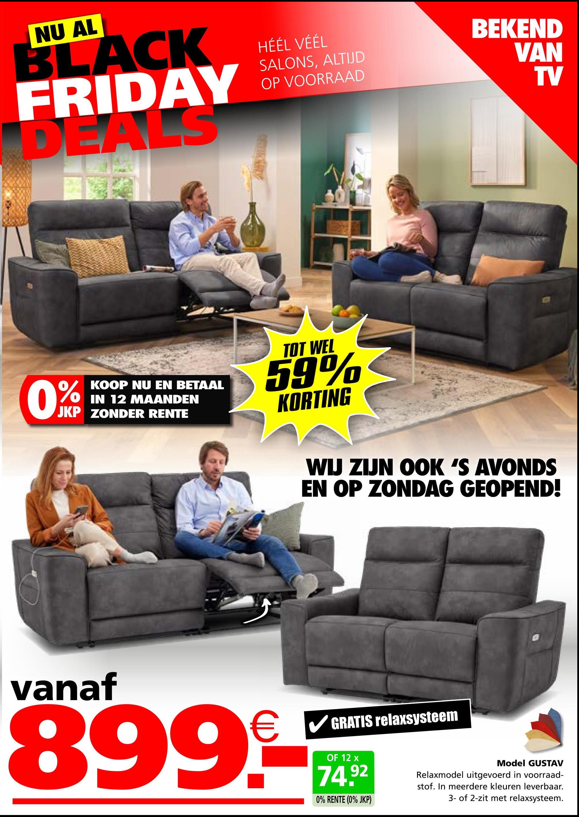 NU AL
BLACK
FRIDAY
DEALS
HÉÉL VÉÉL
SALONS, ALTIJD
OP VOORRAAD
BEKEND
VAN
TV
KOOP NU EN BETAAL
IN 12 MAANDEN
JKP ZONDER RENTE
TOT WEL
59%
KORTING
WIJ ZIJN OOK 'S AVONDS
EN OP ZONDAG GEOPEND!
vanaf
8999-
GRATIS relaxsysteem
OF 12 x
74.92
0% RENTE (0% JKP)
Model GUSTAV
Relaxmodel uitgevoerd in voorraad-
stof. In meerdere kleuren leverbaar.
3- of 2-zit met relaxsysteem.