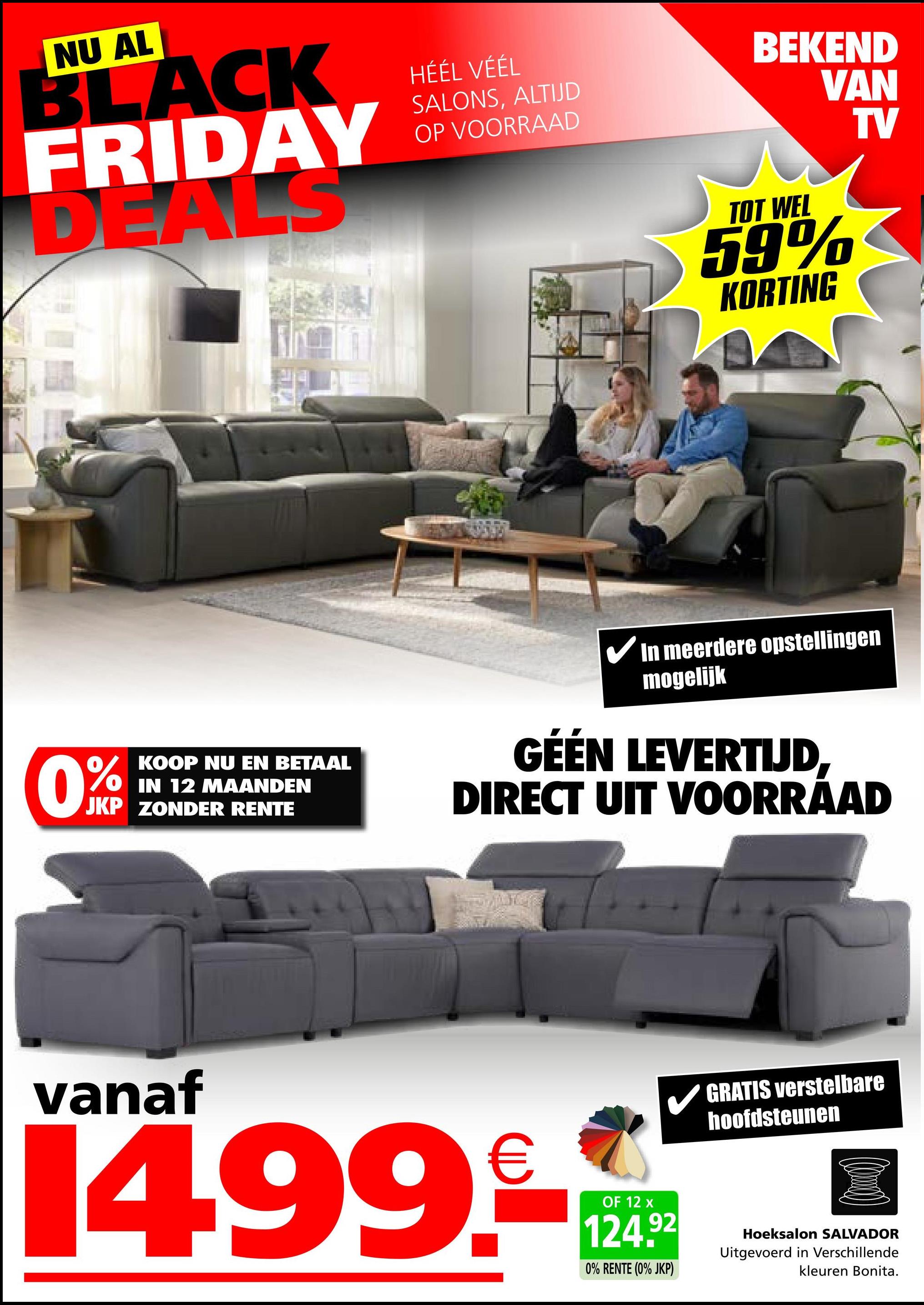 NU AL
BLACK
FRIDAY
DEALS
HÉÉL VÉÉL
SALONS, ALTIJD
OP VOORRAAD
BEKEND
VAN
TV
TOT WEL
59%
KORTING
KOOP NU EN BETAAL
OIN 12 MAANDEN
JKP ZONDER RENTE
✔ In meerdere opstellingen
mogelijk
GÉÉN LEVERTIJD
DIRECT UIT VOORRAAD
vanaf
14.99.
OF 12 x
124.92
0% RENTE (0% JKP)
GRATIS verstelbare
hoofdsteunen
Hoeksalon SALVADOR
Uitgevoerd in Verschillende
kleuren Bonita.