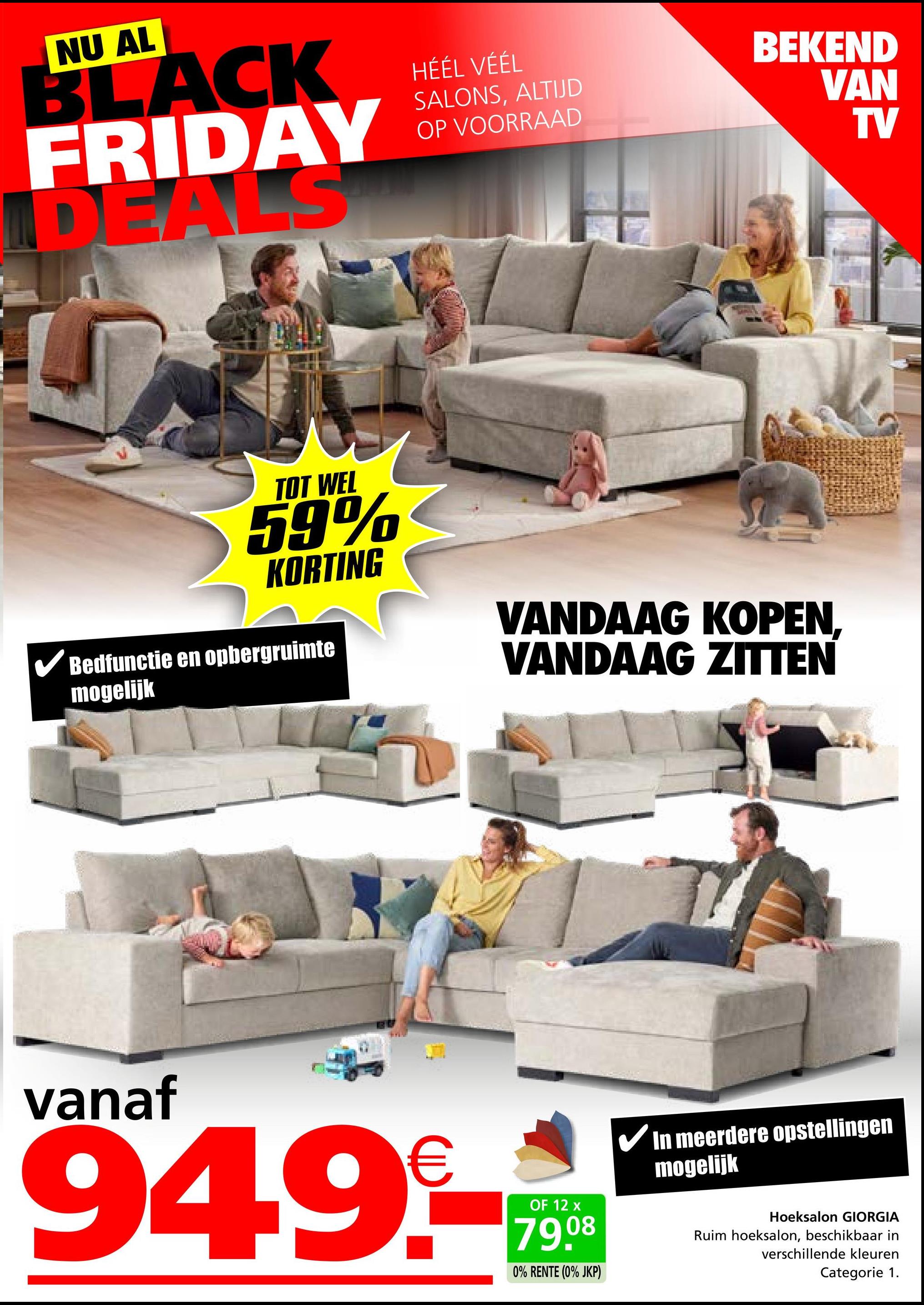 NU AL
BLACK
FRIDAY
DEALS
HÉÉL VÉÉL
SALONS, ALTIJD
OP VOORRAAD
BEKEND
VAN
TV
TOT WEL
59%
KORTING
Bedfunctie en opbergruimte
mogelijk
VANDAAG KOPEN,
VANDAAG ZITTEN
vanaf
949.-
OF 12 x
79.08
0% RENTE (0% JKP)
In meerdere opstellingen
mogelijk
Hoeksalon GIORGIA
Ruim hoeksalon, beschikbaar in
verschillende kleuren
Categorie 1.