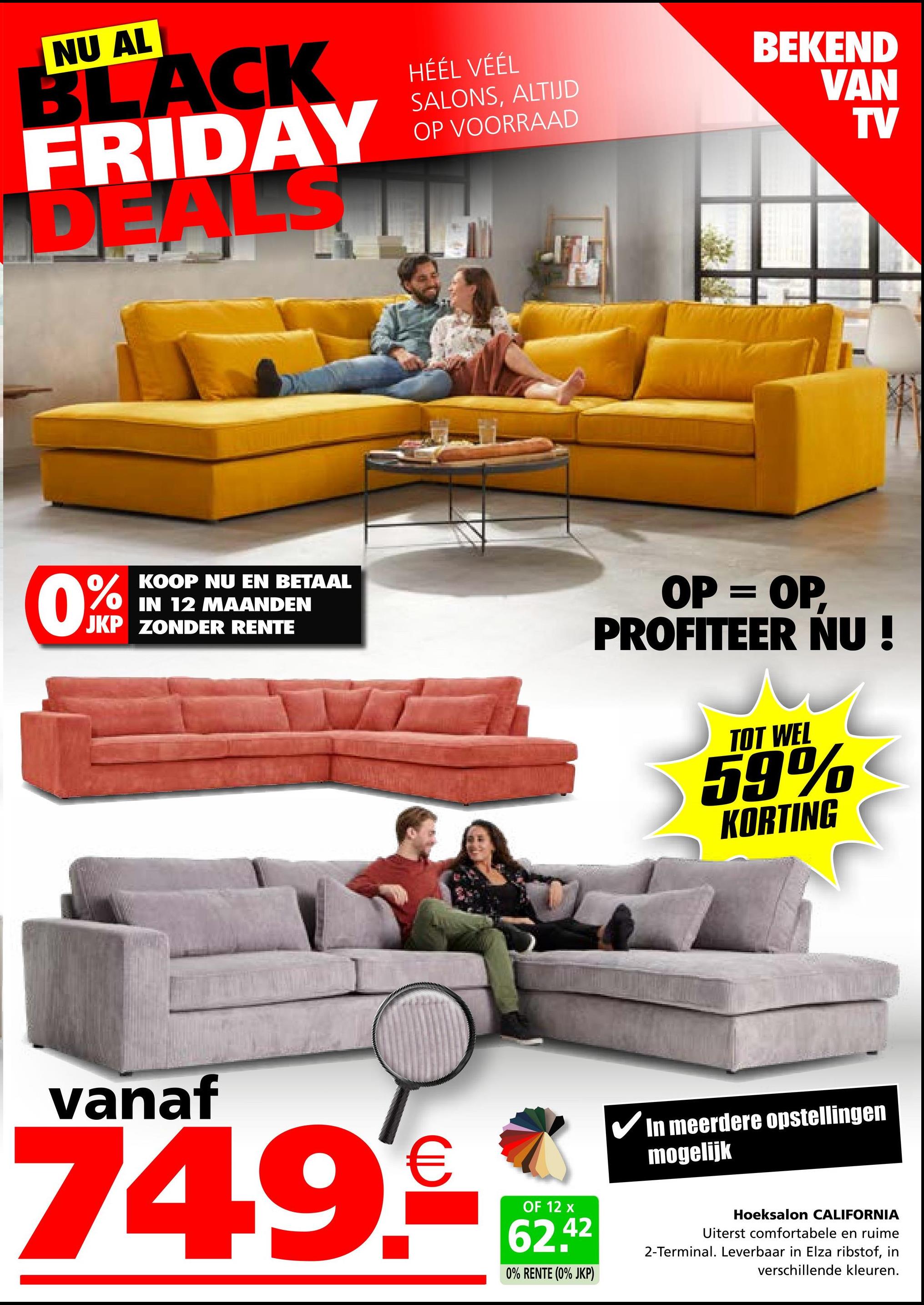 NU AL
BLACK
FRIDAY
DEALS
HÉÉL VÉÉL
SALONS, ALTIJD
OP VOORRAAD
BEKEND
VAN
TV
0%
KOOP NU EN BETAAL
IN 12 MAANDEN
JKP ZONDER RENTE
OP = OP,
PROFITEER NU!
TOT WEL
59%
KORTING
vanaf
74.9.€
OF 12 x
62.42
0% RENTE (0% JKP)
In meerdere opstellingen
mogelijk
Hoeksalon CALIFORNIA
Uiterst comfortabele en ruime
2-Terminal. Leverbaar in Elza ribstof, in
verschillende kleuren.