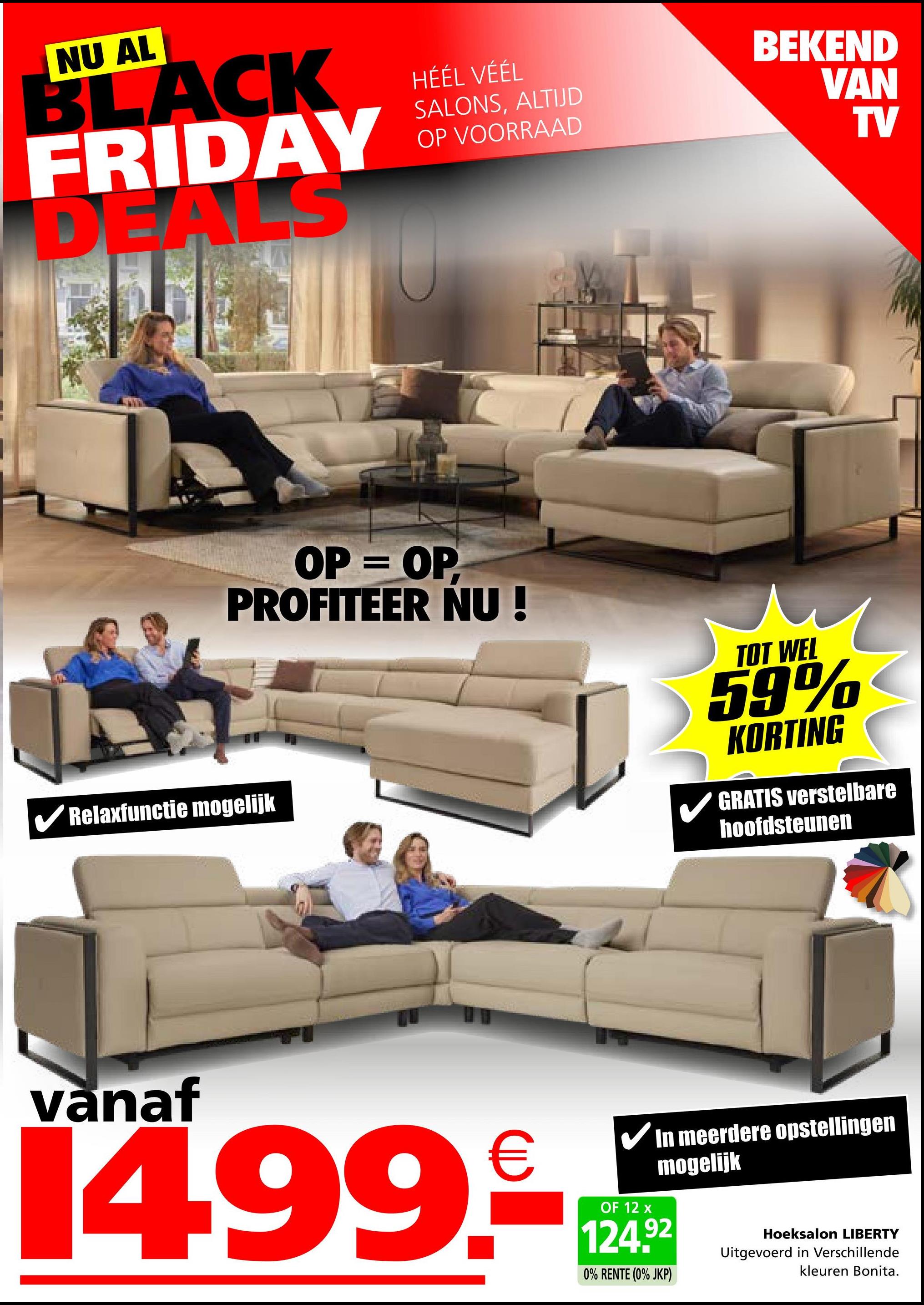 NU AL
BLACK
FRIDAY
DEALS
HÉÉL VÉÉL
SALONS, ALTIJD
OP VOORRAAD
BEKEND
VAN
TV
OP = OP
PROFITEER NU!
TOT WEL
59%
KORTING
GRATIS verstelbare
hoofdsteunen
✔Relaxfunctie mogelijk
vanaf
14.99.
€
✓ In meerdere opstellingen
mogelijk
OF 12 x
124.92
0% RENTE (0% JKP)
Hoeksalon LIBERTY
Uitgevoerd in Verschillende
kleuren Bonita.