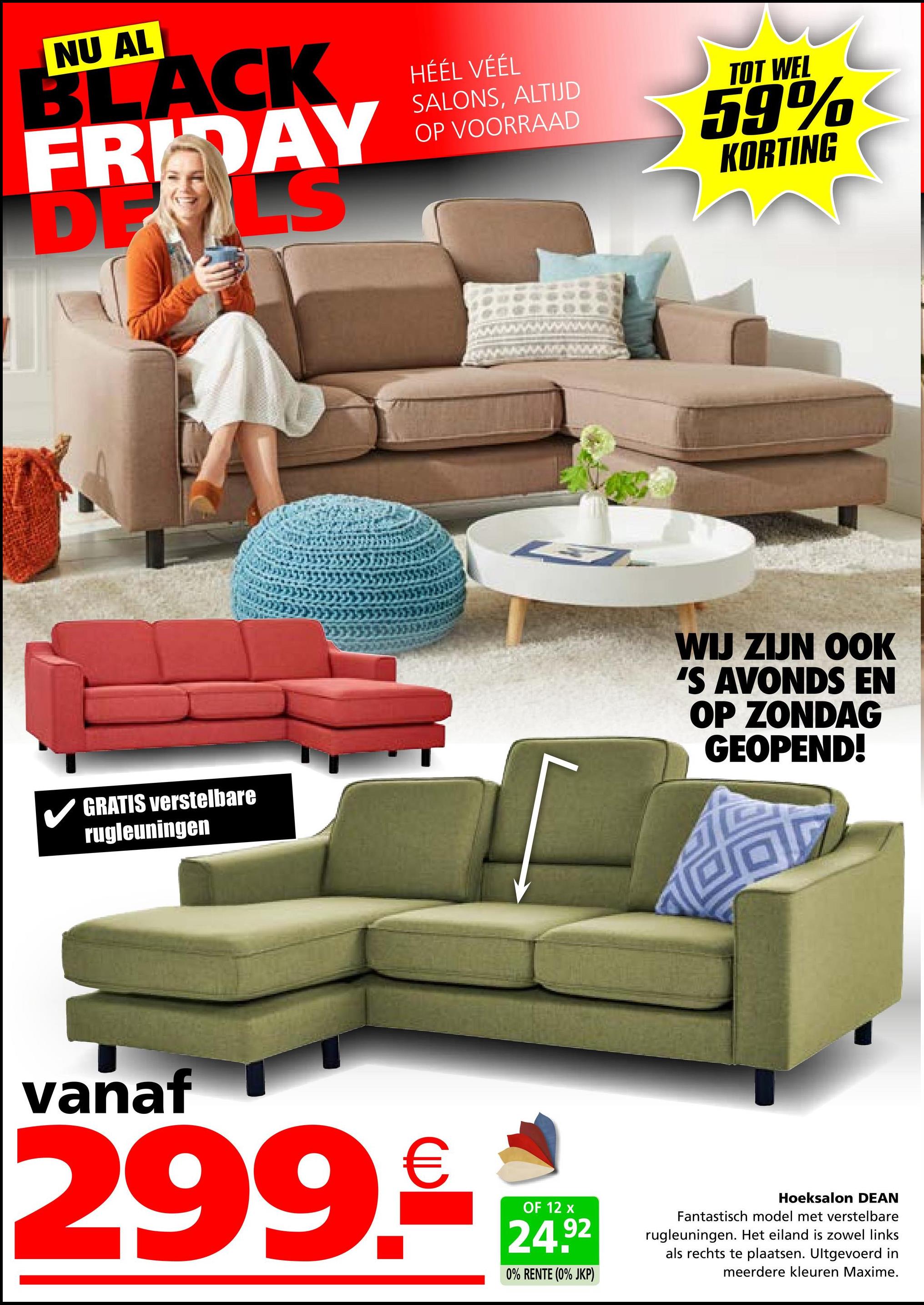 NU AL
BLACK
FRIDAY
DELS
HÉÉL VÉÉL
SALONS, ALTIJD
OP VOORRAAD
TOT WEL
59%
KORTING
GRATIS verstelbare
rugleuningen
7
WIJ ZIJN OOK
'S AVONDS EN
OP ZONDAG
GEOPEND!
vanaf
299.€
OF 12 x
24.92
0% RENTE (0% JKP)
Hoeksalon DEAN
Fantastisch model met verstelbare
rugleuningen. Het eiland is zowel links
als rechts te plaatsen. Ultgevoerd in
meerdere kleuren Maxime.