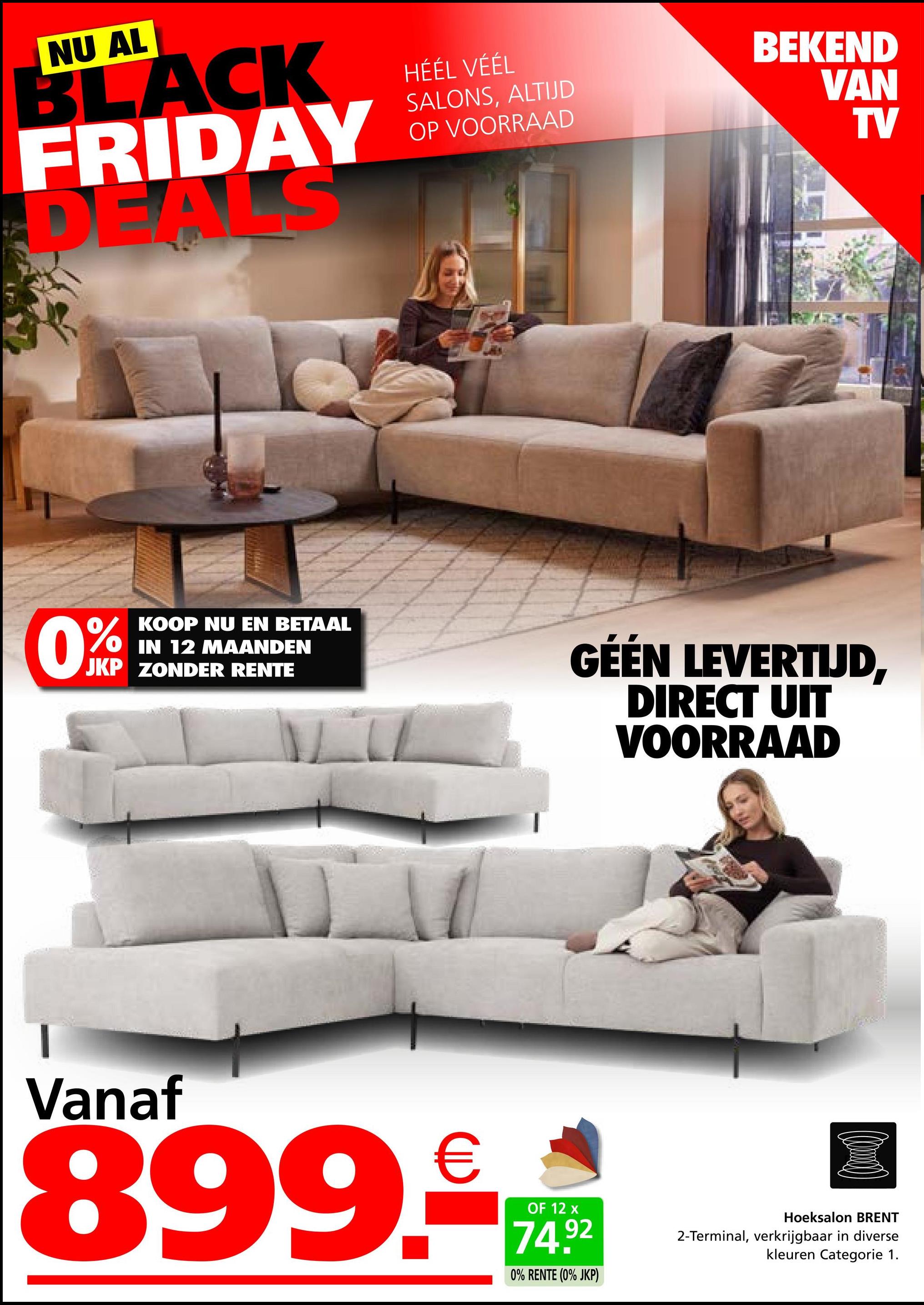 NU AL
BLACK
FRIDAY
DEALS
HÉÉL VÉÉL
SALONS, ALTIJD
OP VOORRAAD
BEKEND
VAN
TV
0%
KOOP NU EN BETAAL
IN 12 MAANDEN
JKP ZONDER RENTE
GÉÉN LEVERTIJD,
DIRECT UIT
VOORRAAD
Vanaf
899.€
OF 12 x
74.92
0% RENTE (0% JKP)
Hoeksalon BRENT
2-Terminal, verkrijgbaar in diverse
kleuren Categorie 1.