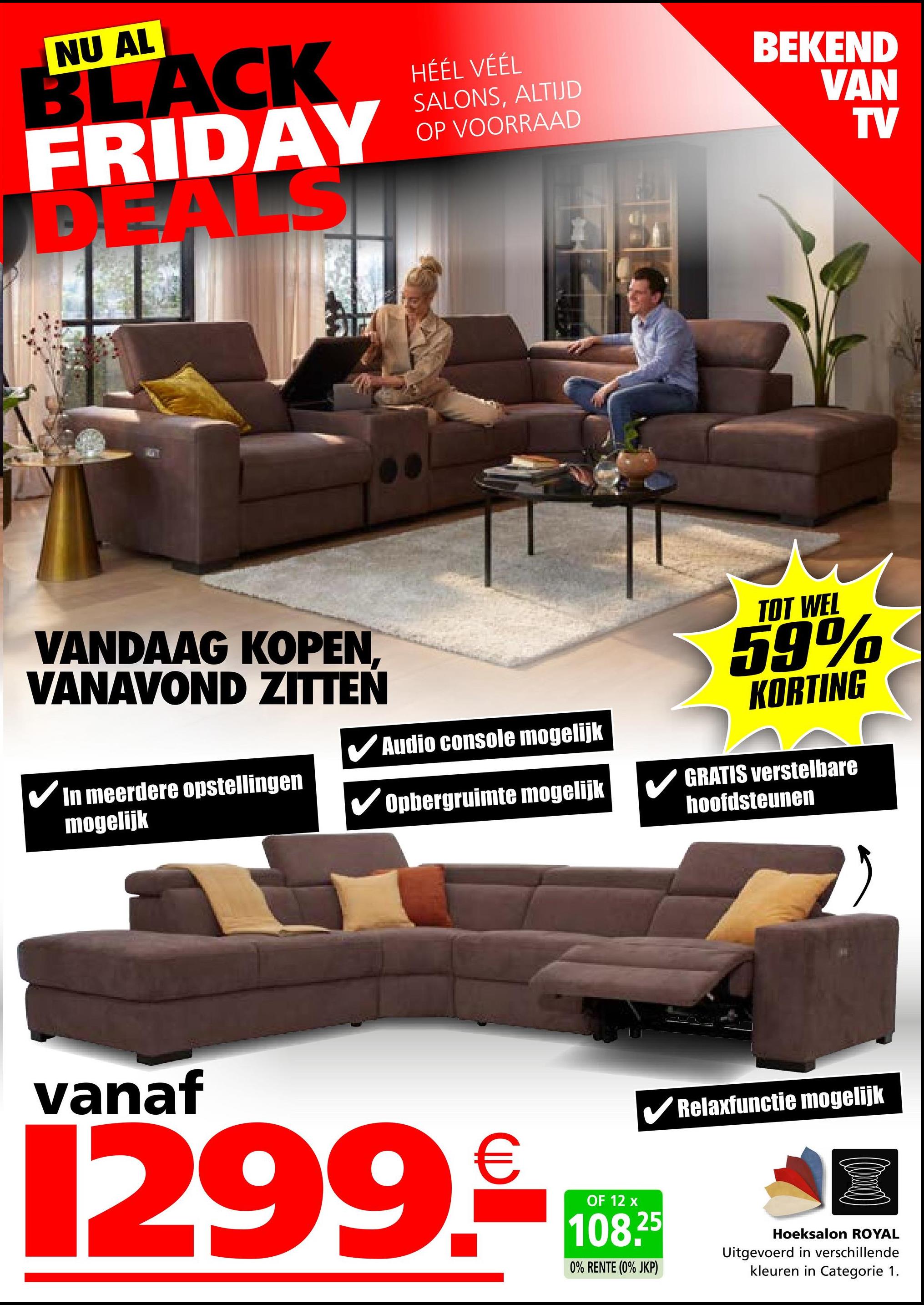 NU AL
BLACK
FRIDAY
DE ALS
HÉÉL VÉÉL
SALONS, ALTIJD
OP VOORRAAD
BEKEND
VAN
TV
VANDAAG KOPEN,
VANAVOND ZITTEN
In meerdere opstellingen
mogelijk
✔Audio console mogelijk
Opbergruimte mogelijk
TOT WEL
59%
KORTING
GRATIS verstelbare
hoofdsteunen
vanaf
1299.€
OF 12 x
✔Relaxfunctie mogelijk
108.25
0% RENTE (0% JKP)
Hoeksalon ROYAL
Uitgevoerd in verschillende
kleuren in Categorie 1.