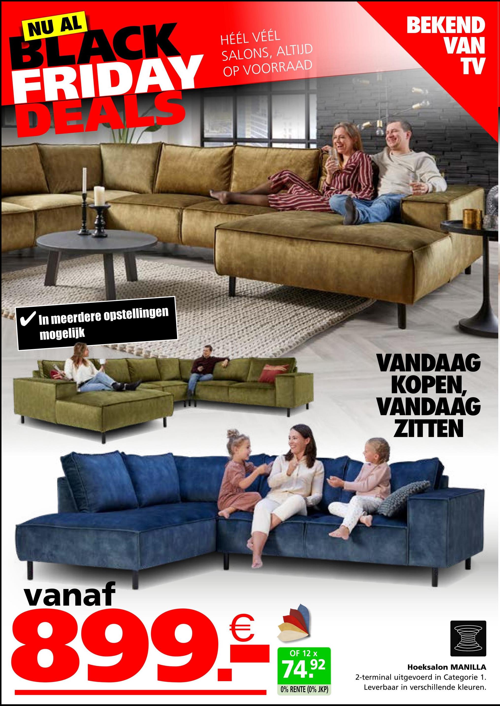 NU AL
BLACK
FRIDAY
DEALS
HÉÉL VÉÉL
SALONS, ALTIJD
OP VOORRAAD
BEKEND
VAN
TV
✓ In meerdere opstellingen
mogelijk
VANDAAG
KOPEN.
VANDAAG
ZITTEN
vanaf
899.-
OF 12 x
74.92
0% RENTE (0% JKP)
Hoeksalon MANILLA
2-terminal uitgevoerd in Categorie 1.
Leverbaar in verschillende kleuren.