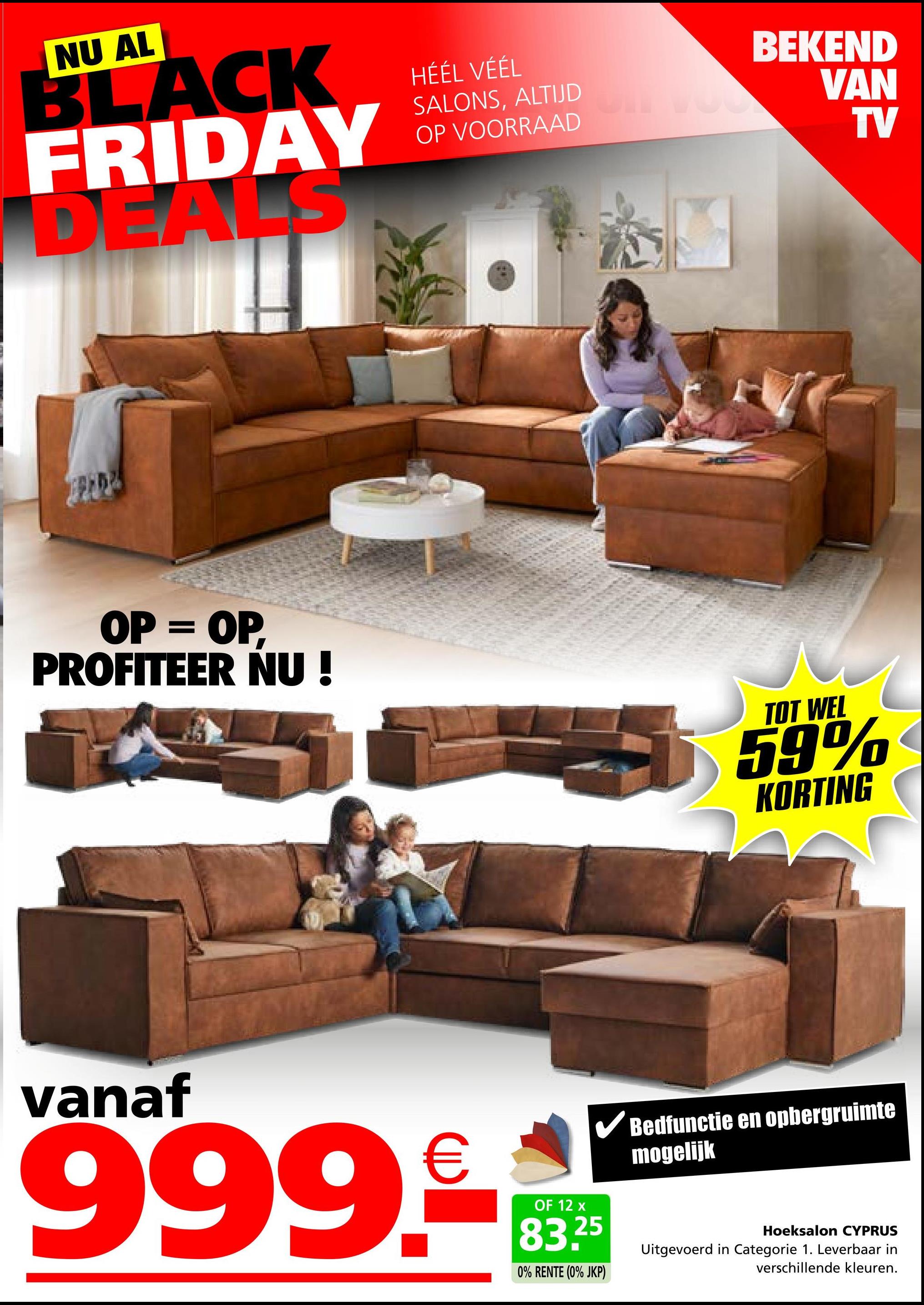 NU AL
BLACK
FRIDAY
DEALS
HÉÉL VÉÉL
SALONS, ALTIJD
OP VOORRAAD
BEKEND
VAN
TV
OP = OP,
PROFITEER NU !
TOT WEL
59%
KORTING
vanaf
999.
OF 12 x
83.25
0% RENTE (0% JKP)
Bedfunctie en opbergruimte
mogelijk
Uitgevoerd in Categorie 1. Leverbaar in
Hoeksalon CYPRUS
verschillende kleuren.