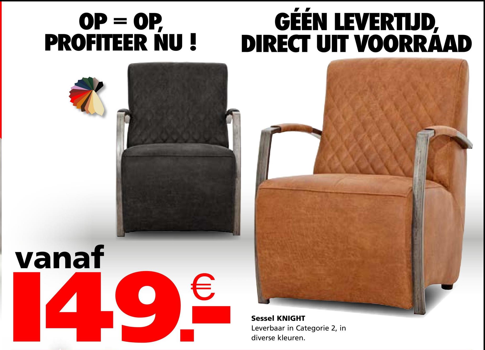 OP = OP,
PROFITEER NU!
GÉÉN LEVERTIJD,
DIRECT UIT VOORRAAD
vanaf
14.9.€
Sessel KNIGHT
Leverbaar in Categorie 2, in
diverse kleuren.