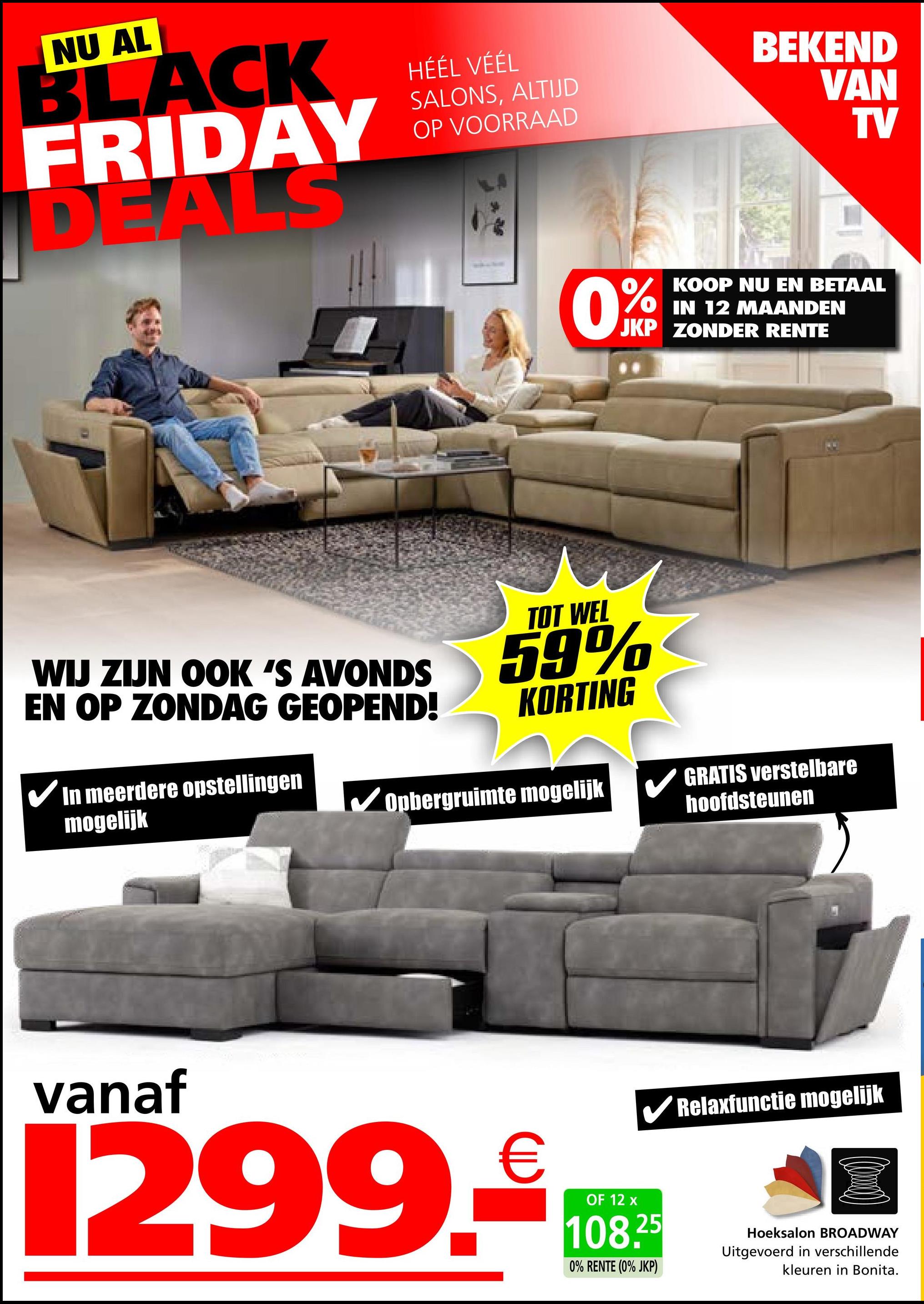 NU AL
BLACK
FRIDAY
DEALS
HÉÉL VÉÉL
SALONS, ALTIJD
OP VOORRAAD
BEKEND
VAN
TV
0%
KOOP NU EN BETAAL
IN 12 MAANDEN
JKP ZONDER RENTE
WIJ ZIJN OOK 'S AVONDS
EN OP ZONDAG GEOPEND!
In meerdere opstellingen
mogelijk
TOT WEL
59%
KORTING
Opbergruimte mogelijk
GRATIS verstelbare
hoofdsteunen
vanaf
1299.-€108
OF
✔Relaxfunctie mogelijk
25
0% RENTE (0% JKP)
Hoeksalon BROADWAY
Uitgevoerd in verschillende
kleuren in Bonita.