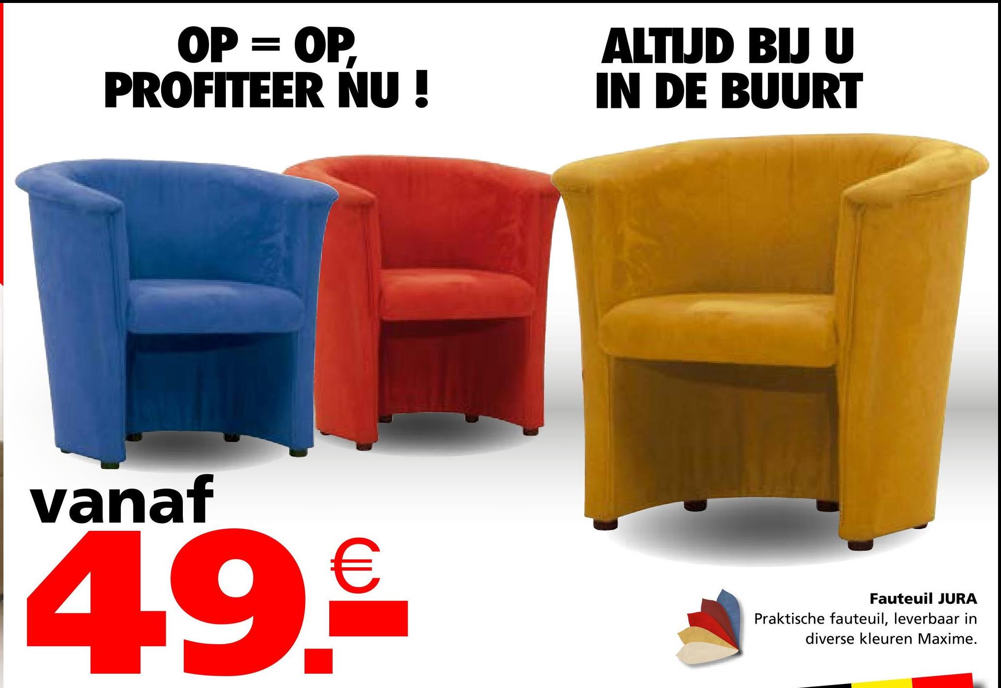 OP = OP.
PROFITEER NU!
ALTIJD BIJ U
IN DE BUURT
vanaf
4.9.€
Fauteuil JURA
Praktische fauteuil, leverbaar in
diverse kleuren Maxime.