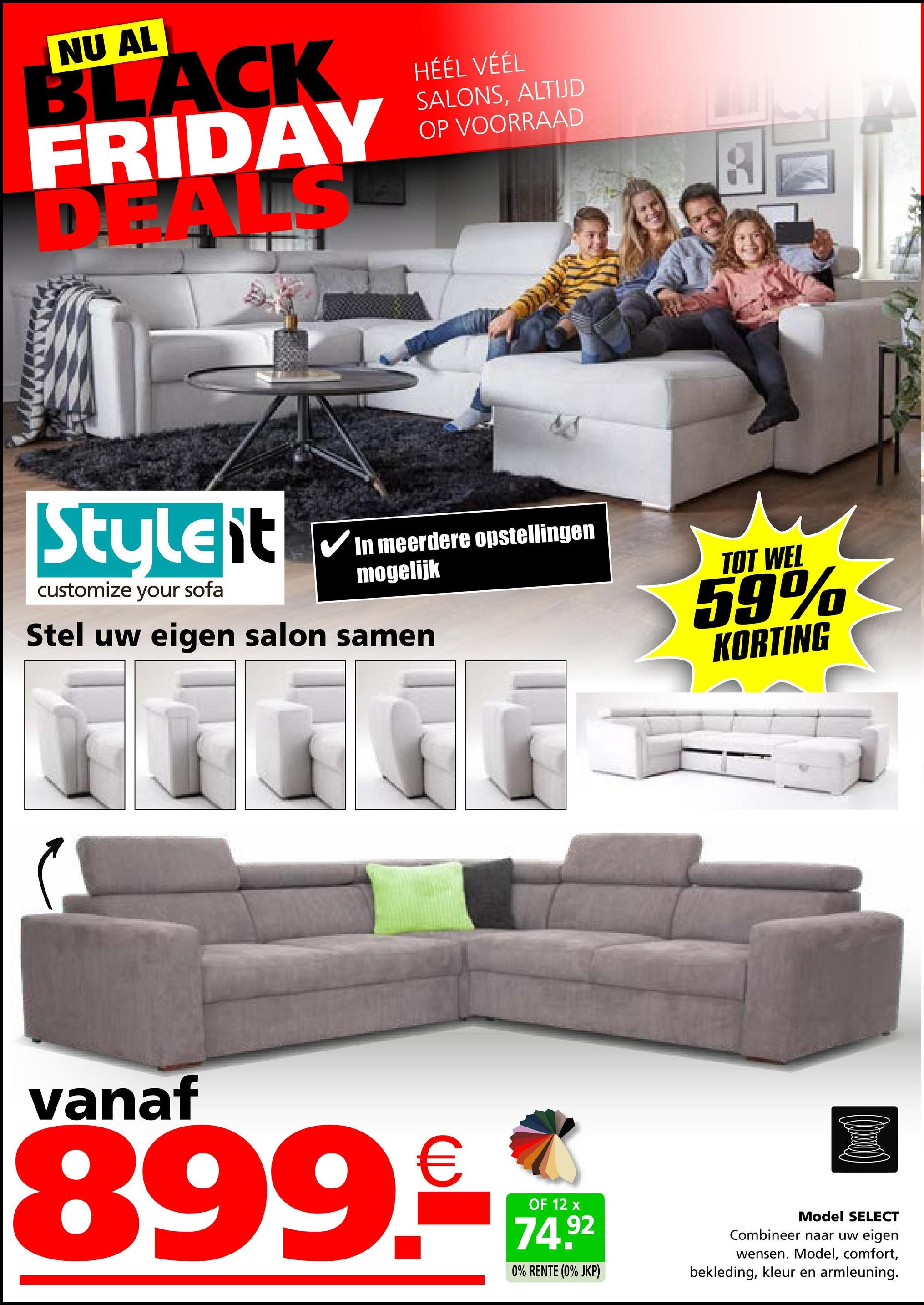 NU AL
BLACK
FRIDAY
ALS
HÉÉL VÉÉL
SALONS, ALTIJD
OP VOORRAAD
Stuleit
customize your sofa
In meerdere opstellingen
mogelijk
Stel uw eigen salon samen
TOT WEL
59%
KORTING
vanaf
899.-€
OF 12 x
74.92
0% RENTE (0% JKP)
Model SELECT
Combineer naar uw eigen
wensen. Model, comfort,
bekleding, kleur en armleuning.