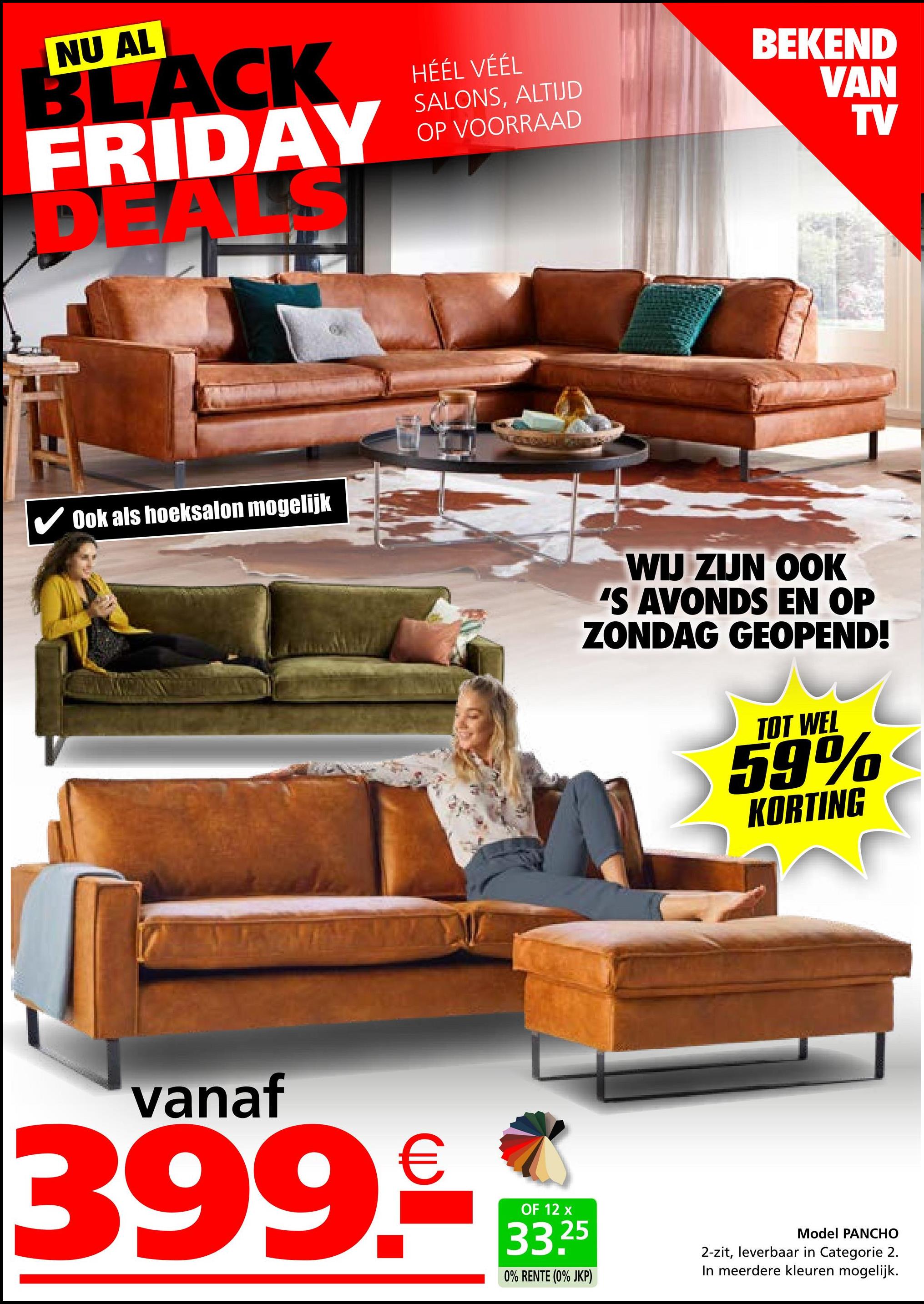 NU AL
BLACK
FRIDAY
DEA
HÉÉL VÉÉL
SALONS, ALTIJD
OP VOORRAAD
BEKEND
VAN
TV
✔ Ook als hoeksalon mogelijk
WIJ ZIJN OOK
'S AVONDS EN OP
ZONDAG GEOPEND!
TOT WEL
59%
KORTING
vanaf
399.-
OF 12 x
33.25
0% RENTE (0% JKP)
Model PANCHO
2-zit, leverbaar in Categorie 2.
In meerdere kleuren mogelijk.