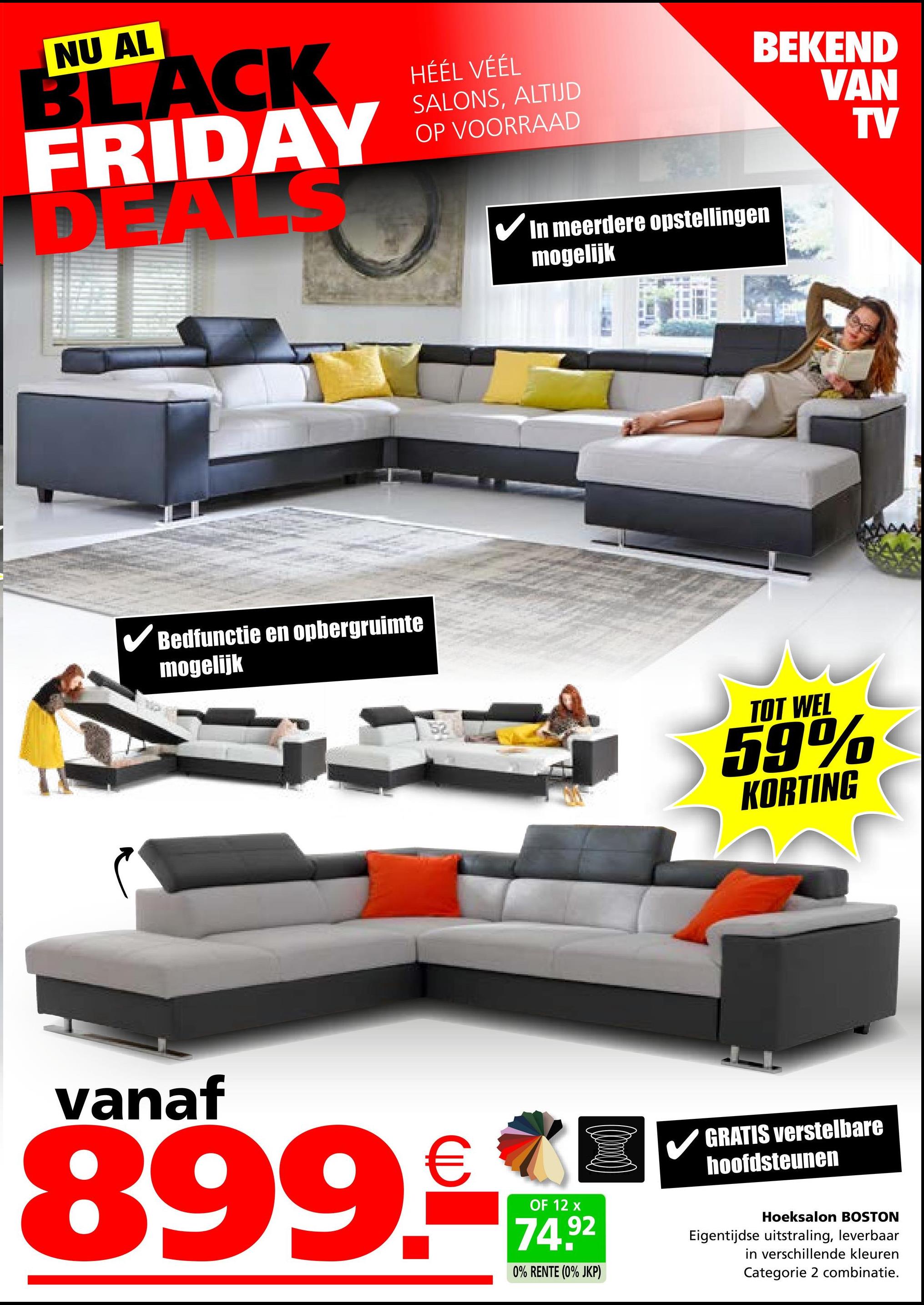 NU AL
BLACK
FRIDAY
DEALS
HÉÉL VÉÉL
SALONS, ALTIJD
OP VOORRAAD
BEKEND
VAN
TV
✓ Bedfunctie en opbergruimte
mogelijk
✓ In meerdere opstellingen
mogelijk
52
TOT WEL
59%
KORTING
vanaf
899.
OF 12 x
74.92
0% RENTE (0% JKP)
GRATIS verstelbare
hoofdsteunen
Hoeksalon BOSTON
Eigentijdse uitstraling, leverbaar
in verschillende kleuren
Categorie 2 combinatie.