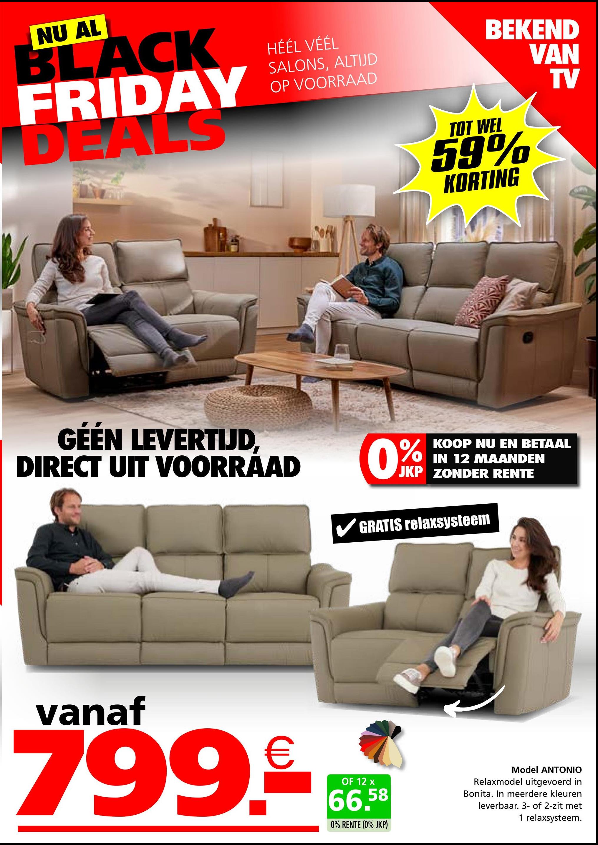 NU AL
BLACK
FRIDAY
DEALS
HÉÉL VÉÉL
SALONS, ALTIJD
OP VOORRAAD
GÉÉN LEVERTIJD,
DIRECT UIT VOORRAAD
BEKEND
VAN
TOT WEL
59%
KORTING
0%
KOOP NU EN BETAAL
IN 12 MAANDEN
JKP ZONDER RENTE
GRATIS relaxsysteem
TV
vanaf
799.99
OF 12 x
66.58
0% RENTE (0% JKP)
Model ANTONIO
Relaxmodel uitgevoerd in
Bonita. In meerdere kleuren
leverbaar. 3- of 2-zit met
1 relaxsysteem.