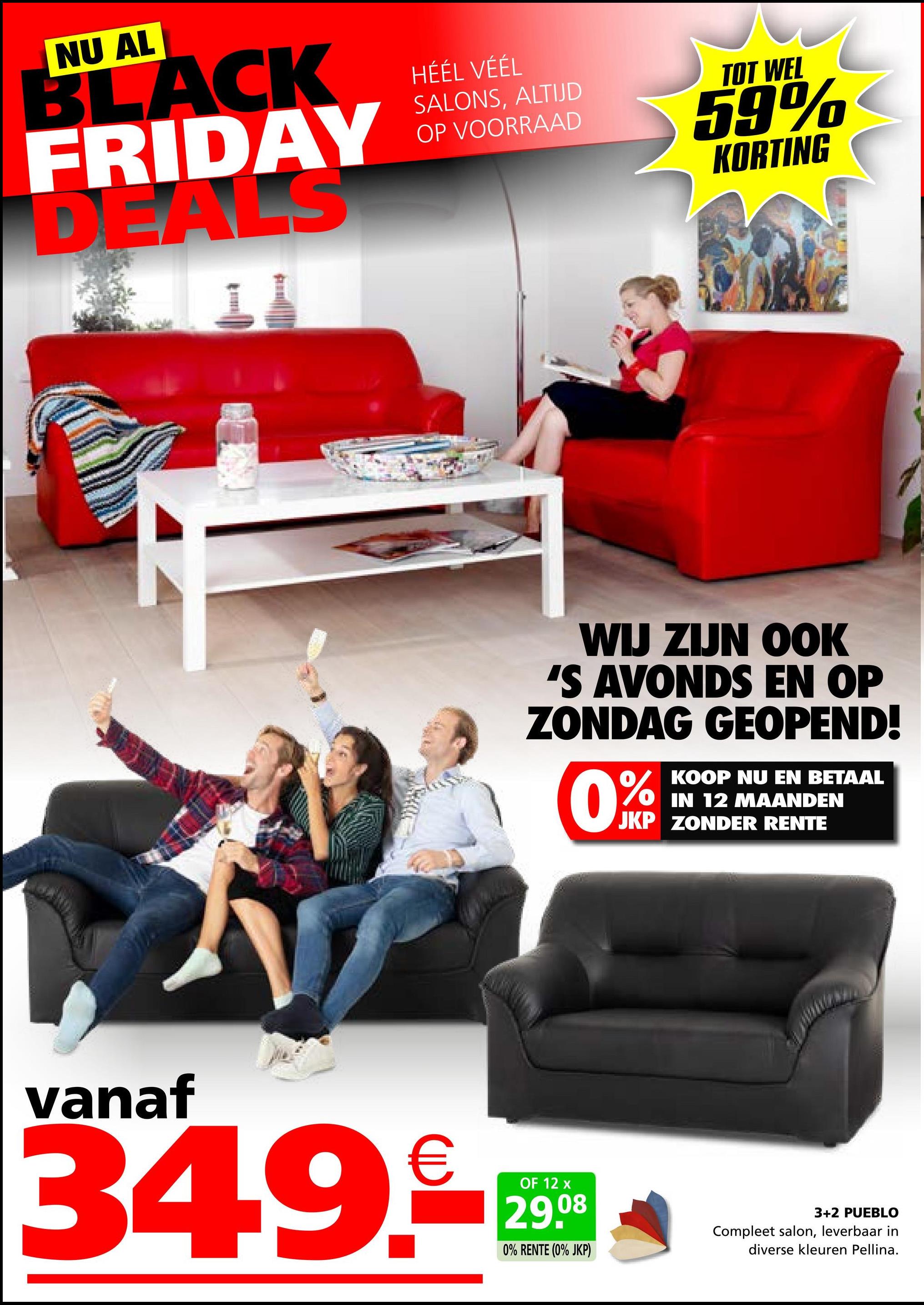 NU AL
BLACK
FRIDAY
DEALS
HÉÉL VÉÉL
SALONS, ALTIJD
OP VOORRAAD
TOT WEL
59%
KORTING
WIJ ZIJN OOK
'S AVONDS EN OP
ZONDAG GEOPEND!
0%
KOOP NU EN BETAAL
IN 12 MAANDEN
JKP ZONDER RENTE
vanaf
34.9.
OF 12 x
29.08
0% RENTE (0% JKP)
3+2 PUEBLO
Compleet salon, leverbaar in
diverse kleuren Pellina.