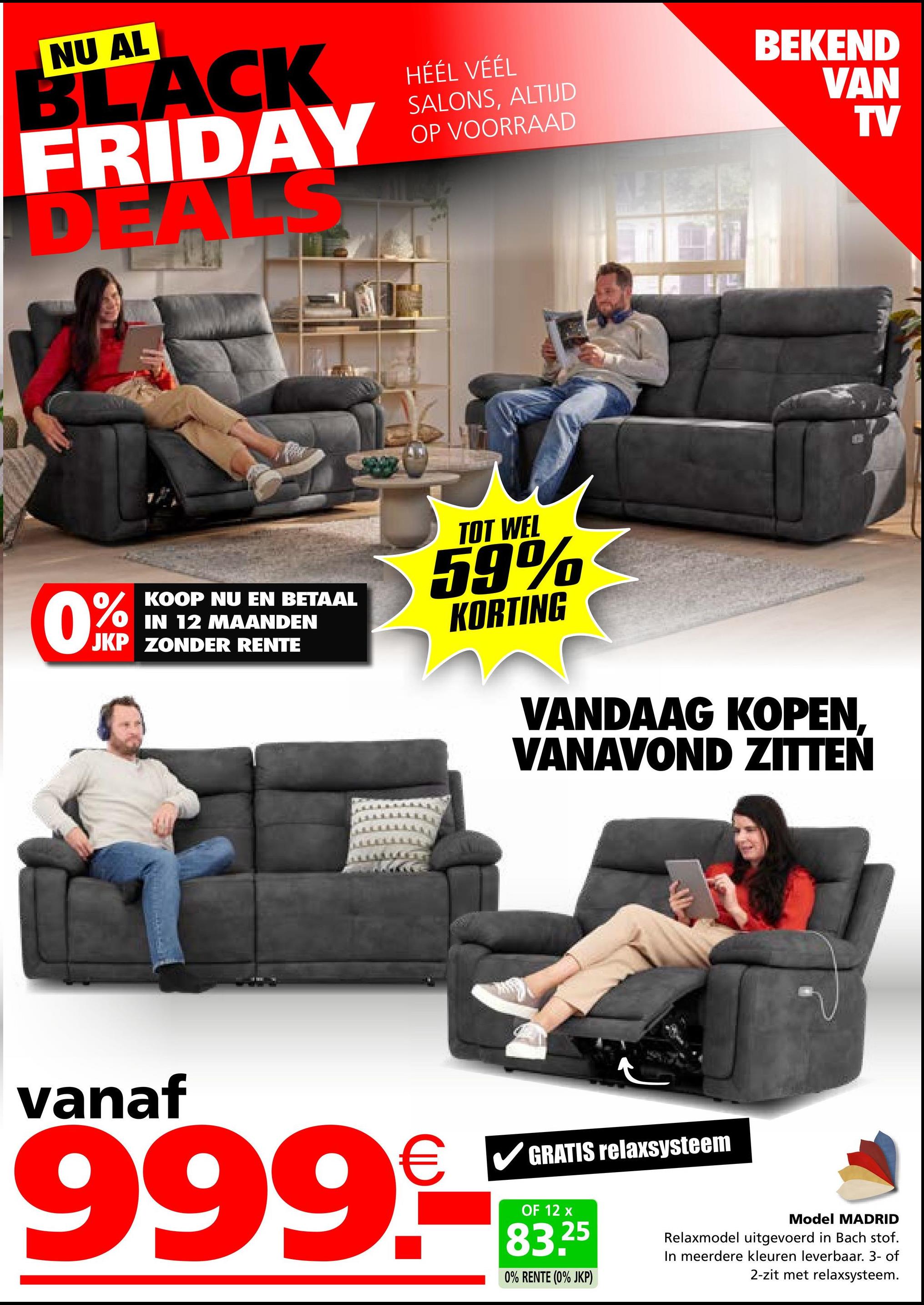 NU AL
BLACK
FRIDAY
D A
HÉÉL VÉÉL
SALONS, ALTIJD
OP VOORRAAD
BEKEND
VAN
TV
0%
KOOP NU EN BETAAL
IN 12 MAANDEN
JKP ZONDER RENTE
TOT WEL
59%
KORTING
VANDAAG KOPEN,
VANAVOND ZITTEN
vanaf
999.-
GRATIS relaxsysteem
OF 12 x
83.25
0% RENTE (0% JKP)
Model MADRID
Relaxmodel uitgevoerd in Bach stof.
In meerdere kleuren leverbaar. 3- of
2-zit met relaxsysteem.