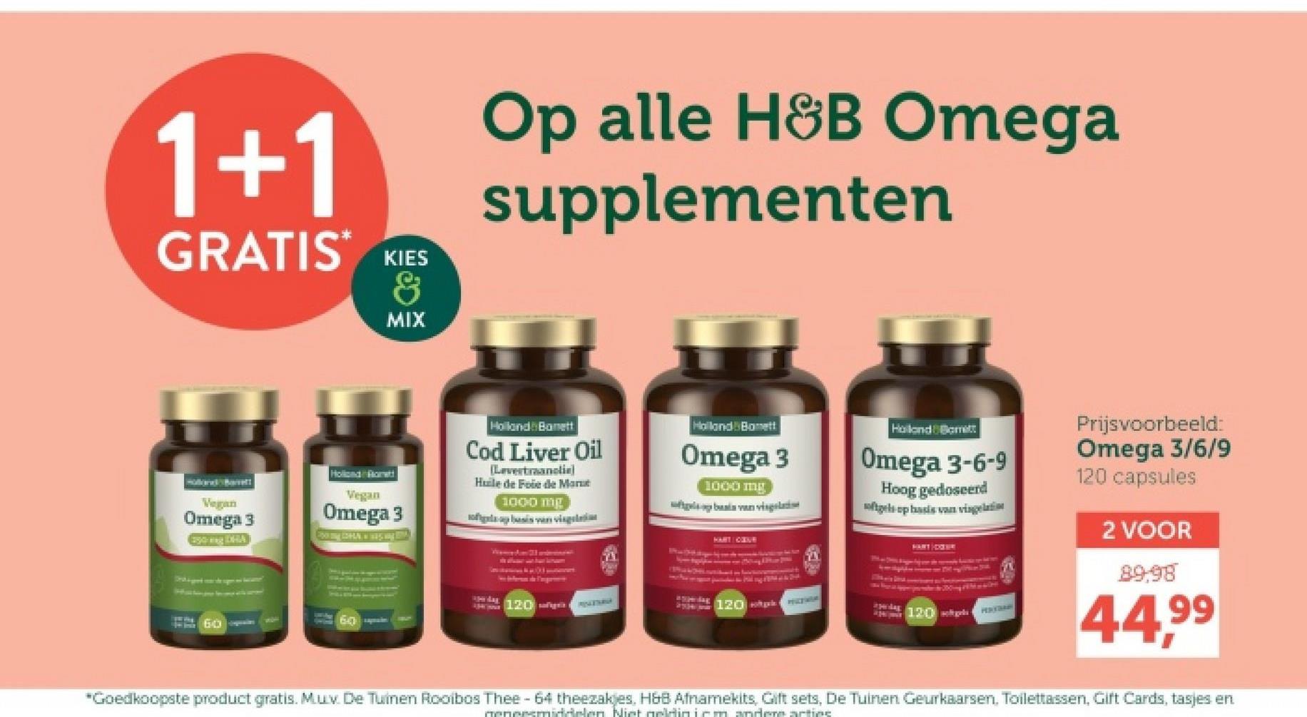 1+1
GRATIS*
KIES
&
MIX
Op alle H&B Omega
supplementen
Holland Barrett
Vegan
Omega 3
Esing DHA
Hollond Rott
Vegan
Omega 3
Holland Banett
Cod Liver Oil
[Levertraanclie)
Huile de Foie de Mar
1000 mg
flaap basis van vis
Halland Bonett
Omega 3
1000 mg
basis van vis
HART OVE
Holand Borett
Omega 3-6-9
Hoog gedoseerd
softgels op basis van vingelatin
Ape dag
120ñqua
MAZURA
120
i pedag
60
120 ges
HEATRAN
Prijsvoorbeeld:
Omega 3/6/9
120 capsules
2 VOOR
89-98
44,99
*Goedkoopste product gratis. Mux. De Tuinen Rooibos Thee - 64 theezakjes, H&B Afnamekits, Gift sets, De Tuinen Geurkaarsen. Toilettassen, Gift Cards, tasjes en
geneesmiddelen. Niet geldin icm andere actine