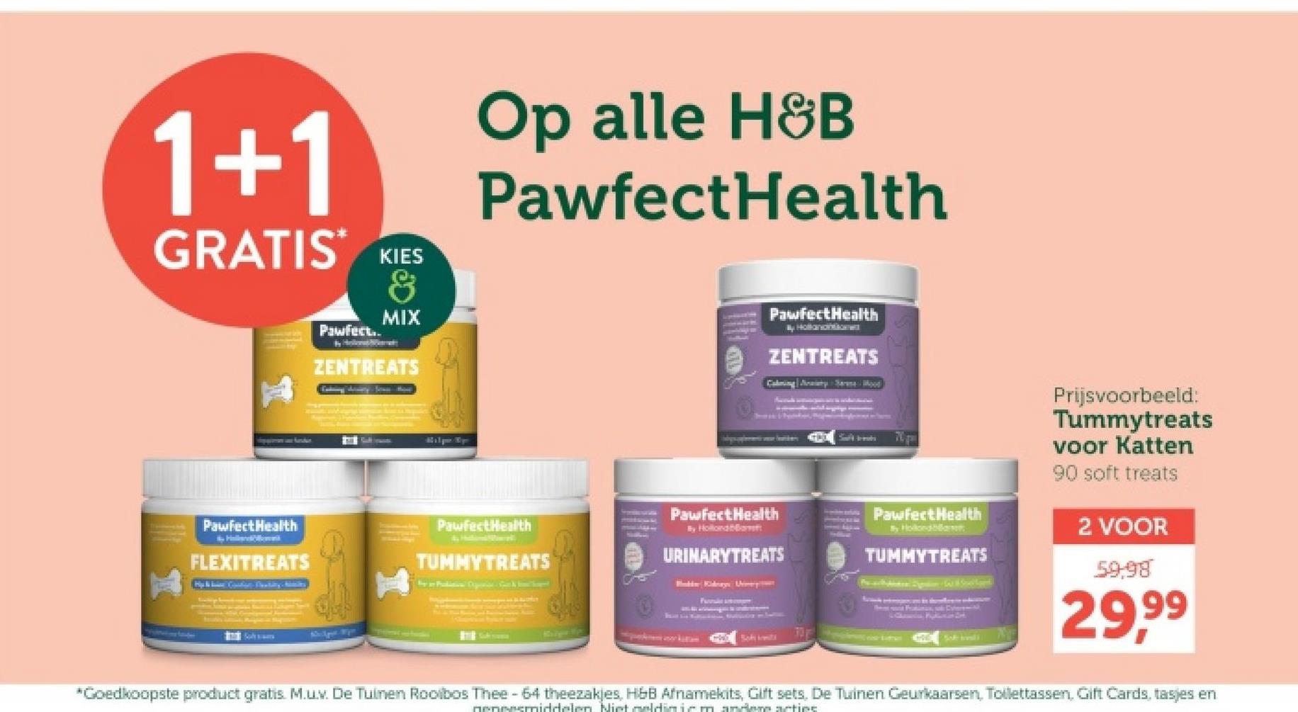 1+1
GRATIS* KIES
Pawfect..
H
&
MIX
ZENTREATS
Op alle H&B
PawfectHealth
PawfectHealth
Hollanon&GHTW
ZENTREATS
Calming Sharma Wood
- Pawfect Health
Pawfect Health
PawfectHealth
FLEXITREATS
TUMMYTREATS
By Hollonda
URINARYTREATS
Boks Am
THE
Pawfect Health
By Hollondant
TUMMYTREATS
Soft sili
Prijsvoorbeeld:
Tummytreats
voor Katten
90 soft treats
2 VOOR
59,98
29,99
*Goedkoopste product gratis. M.u.v. De Tuinen Rooibos Thee - 64 theezakjes, H&B Afnamekits, Gift sets, De Tuinen Geurkaarsen, Toilettassen, Gift Cards, tasjes en
geneesmiddelen. Niet geldin iemandem acties