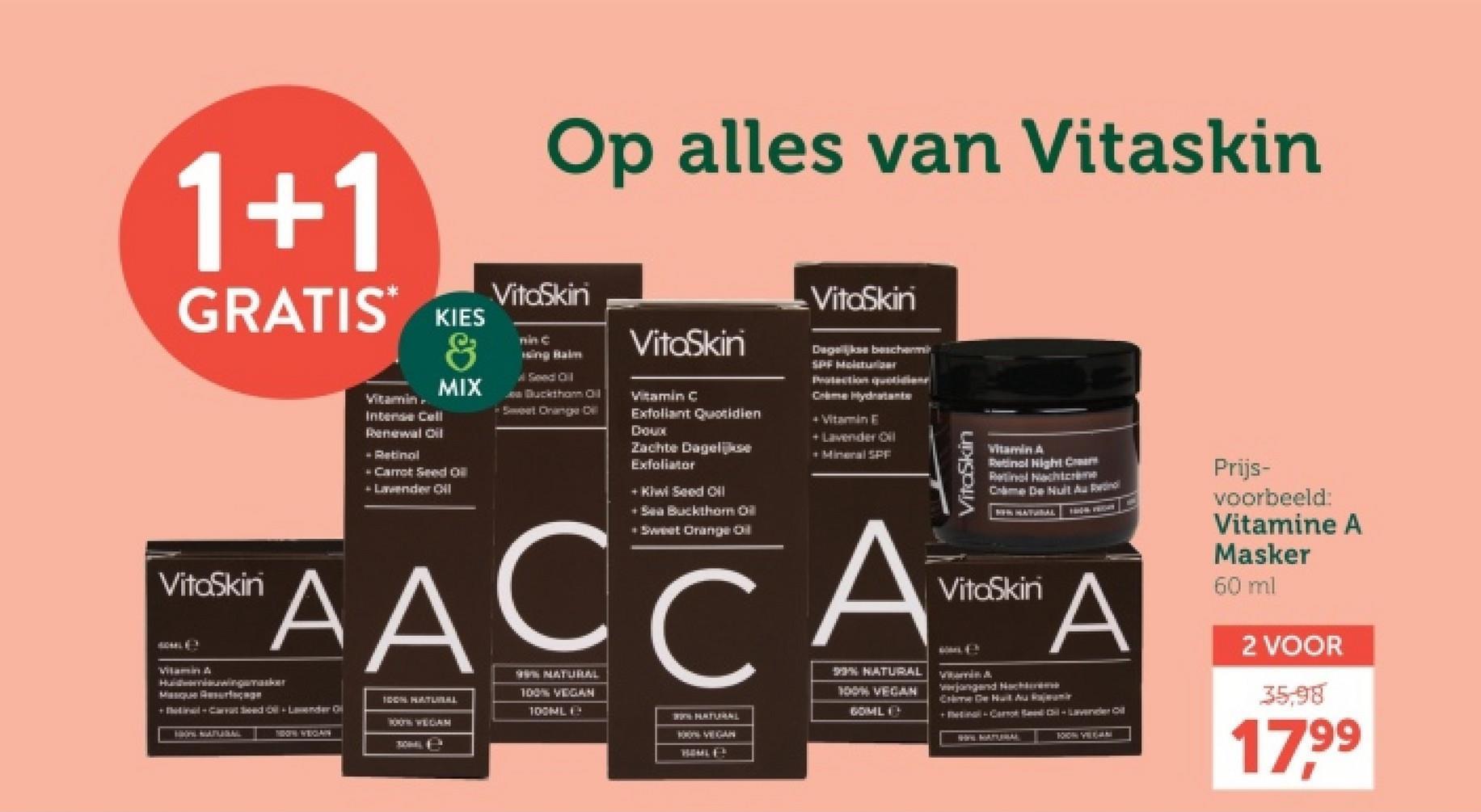 1+1
GRATIS*
VitaSkin
Vitamin A
Vitamin
Intense Cell
Renewal Oil
- Retinal
KIES
&
MIX
-Carrot Seed Oil
Lavender Oil
Op alles van Vitaskin
VitaSkini
nin C
ising Balm
Seed Oil
Bucktham Oil
Sweet Orange Dill
VitaSkin
Vitamin C
Exfoliant Quotidien
Doux
Zachte Dagelijkse
Exfoliator
+ Kiwi Seed Oil
+Sea Buckthorn Oil
• Sweet Orange Oil
VitaSkin
Dagelijkse beschermin
SPF Molster
Protection quotidiene
Crime Hydratante
+ Vitamin E
+ Lavender Oil
-Mineral SPF
VitaSkin
Vitamin A
Retinol Night Cream
Retinol Nachtcrème
Crime De Nuit Au Retinol
NEW HATURAL
VitaSkin
AACCAA
Huwingsker
Masque Resurface
HON NATURAL
TOOTH/WEGIAN
IDON HATUWEALL
100TH WEGAM
SOMALS
99% NATURAL
100% VEGAN
100ML
% NATURAL
100% VEGAN
GOML
NATURAL
BOON VEGAN
HOMLES
verjongend Nachtme
Crime De Huit Au Rajam
+tal-Card il-Lavender Oil
WIN NATURA
1010N VEGAN
Prijs-
voorbeeld:
Vitamine A
Masker
60 ml
2 VOOR
35,98
17.99