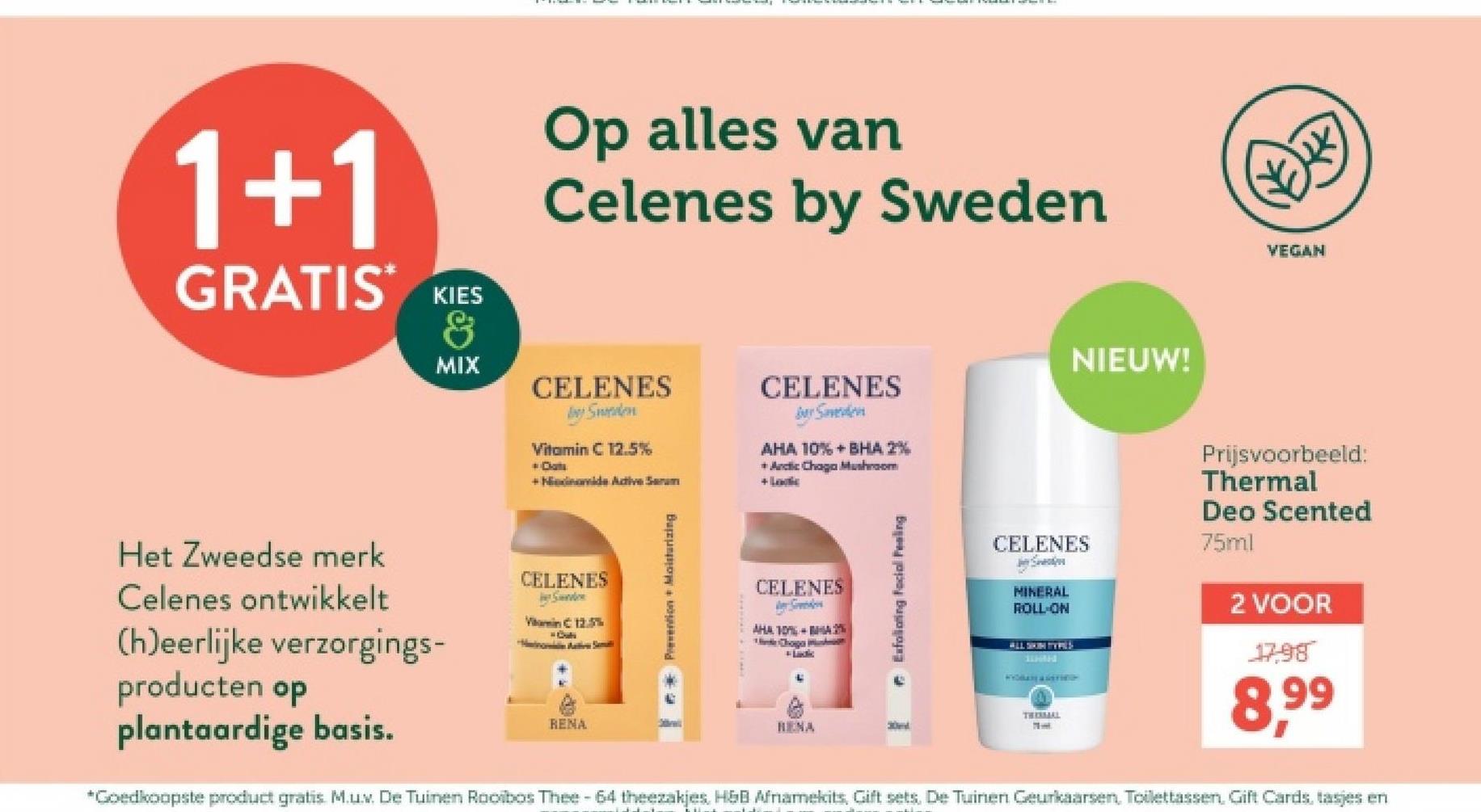 1+1
GRATIS KIES
&
MIX
Op alles van
Celenes by Sweden
CELENES
Sweden
Vitamin C 12.5%
+ Cats
+Ndinamide Active Serum
CELENES
Ber Saverden
AHA 10%+BHA 2%
+ Arctic Chaga Mushroom
+ Loc
NIEUW!
Het Zweedse merk
Celenes ontwikkelt
(h)eerlijke verzorgings-
producten op
CELENES
Serve
Vitamin C 12.5%
Motive Smal
plantaardige basis.
RENA
Prevention + Moisturizing
CELENES
Seeders
AHA 10%-%
Choga
Exfoliating facial Peeling
VEGAN
CELENES
MINERAL
ROLL-ON
ALL SKIN TYPES
Prijsvoorbeeld:
Thermal
Deo Scented
75ml
2 VOOR
17,98
THESSAL
RENA
30t
*Goedkoopste product gratis M.u.v. De Tuinen Rooibos Thee - 64 theezakjes, H&B Afnamekits, Gift sets, De Tuinen Geurkaarsen, Toilettassen, Gift Cards, tasjes en
8,99