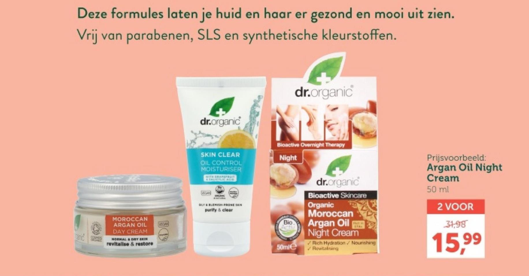 Deze formules laten je huid en haar er gezond en mooi uit zien.
Vrij van parabenen, SLS en synthetische kleurstoffen.
MOROCCAN
ARGAN OIL
DAY CREAM
HOSHAL & DRY BRIN
revitalise & restore
dr.organic
dr.organic
SKIN CLEAR
OIL CONTROL
MOISTURISER
WITH GRAPEPRAT
Bioactive Overnight Therapy
Night
dr.organic
Bioactive Skincare
Organic
Moroccan
purity & clear
Bio
Acti
Argan Oil
50ml
Night Cream
Rich Hydration. Noushing
Rewitalising
Prijsvoorbeeld:
Argan Oil Night
Cream
50 ml
2 VOOR
31,98
15,99