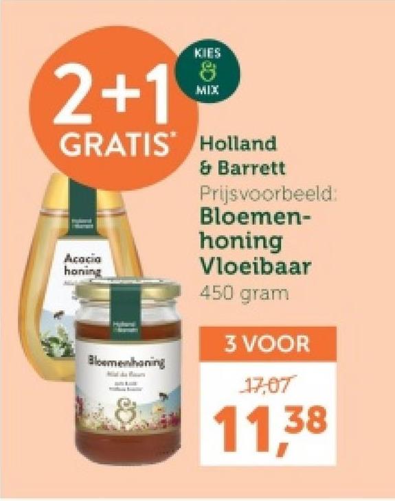 2+1
KIES
8
MIX
GRATIS Holland
Acacia
honing
Bloemenhoning
& Barrett
Prijsvoorbeeld:
Bloemen-
honing
Vloeibaar
450 gram
3 VOOR
17,07
11.38