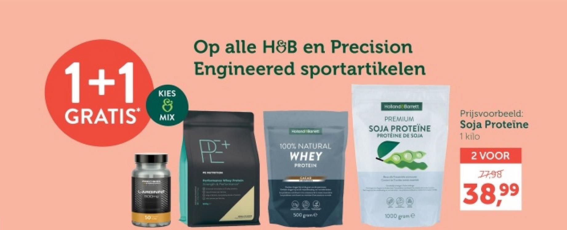 Op alle H&B en Precision
Engineered sportartikelen
1+1
KIES
8
GRATIS MIX
P+
50
Pasamans why Prin
Hollande
100% NATURAL
WHEY
PROTEIN
Holland Barrett
PREMIUM
SOJA PROTEÏNE
PROTEINE DE SOJA
Prijsvoorbeeld:
Soja Proteïne
1 kilo
2 VOOR
1798
38.99
500 gram
1000 gram