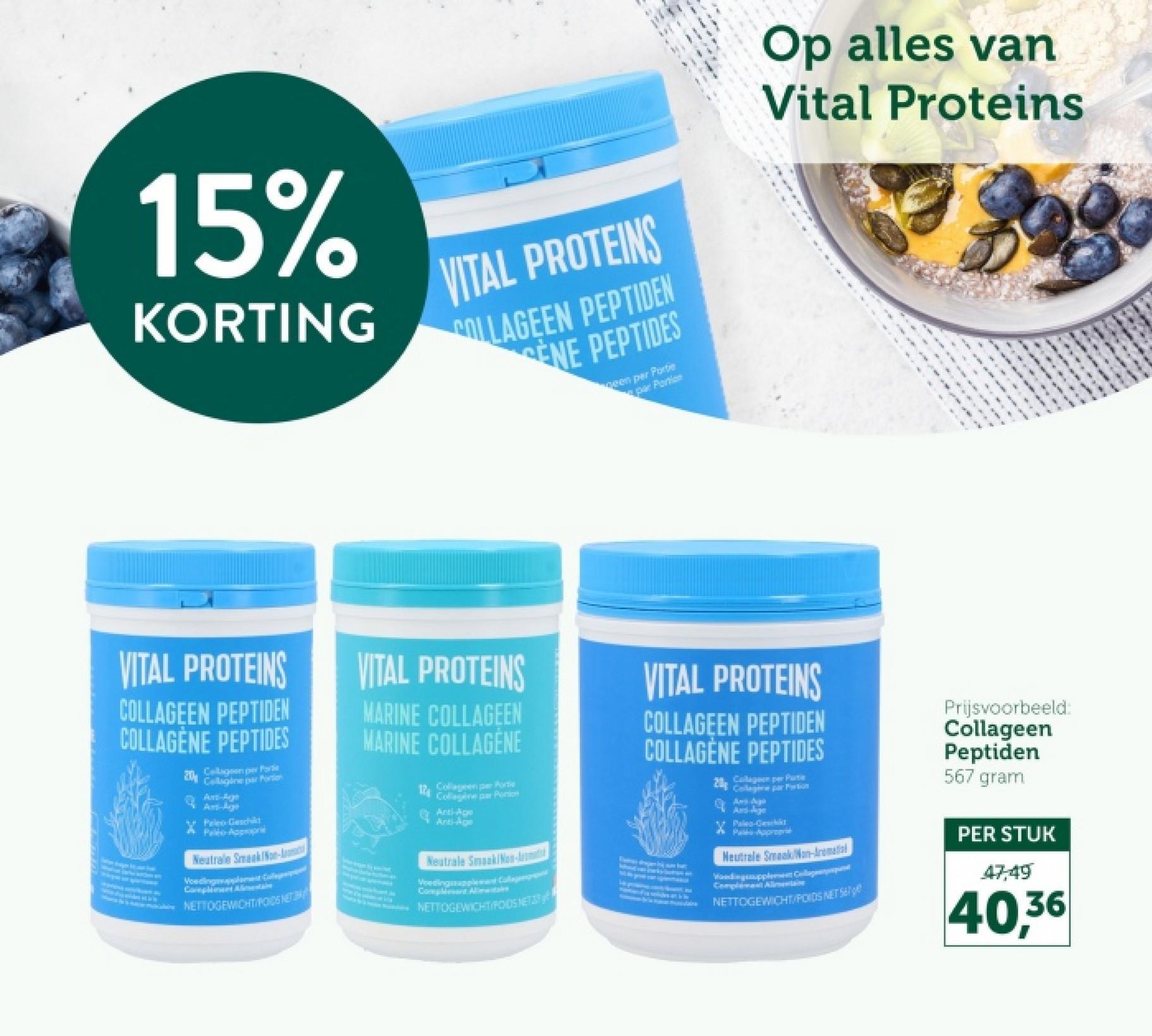 15%
KORTING
VITAL PROTEINS
COLLAGEEN PEPTIDEN
ENE PEPTIDES
been per Portie
par Portion
Op alles van
Vital Proteins
ON
VITAL PROTEINS
COLLAGEEN PEPTIDEN
COLLAGÈNE PEPTIDES
20%
Collagen per Porte
Callagine par Portion
Anti-Agge
Ant-
Peleo Geschild
Pelto Appropri
Neutrale Smaak/Non-
Voedingen Co
Compliment Alimentaire
NETTOGEWICHTIPODS NET
VITAL PROTEINS
MARINE COLLAGEEN
MARINE COLLAGENE
12
Collagen per Porte
Collagene par Portion
Anti-Age
Anti-Age
Neutrale Smaak/Non-Am
Voeding
Colla
Complement Alimitare
NETTOGEWICHT RODS NET
VITAL PROTEINS
COLLAGEEN PEPTIDEN
COLLAGÈNE PEPTIDES
20
Collagen per Put
Collage par Portion
And-Age
Paleo-Gesch
Maka Approgr
Neutrale Smaak Non-Aromati
Vandingsupplement Collagepp
Complement Alimentaire
NETTOGEWICHT/POIDS NET
Prijsvoorbeeld:
Collageen
Peptiden
567 gram
PER STUK
47,49
40,36