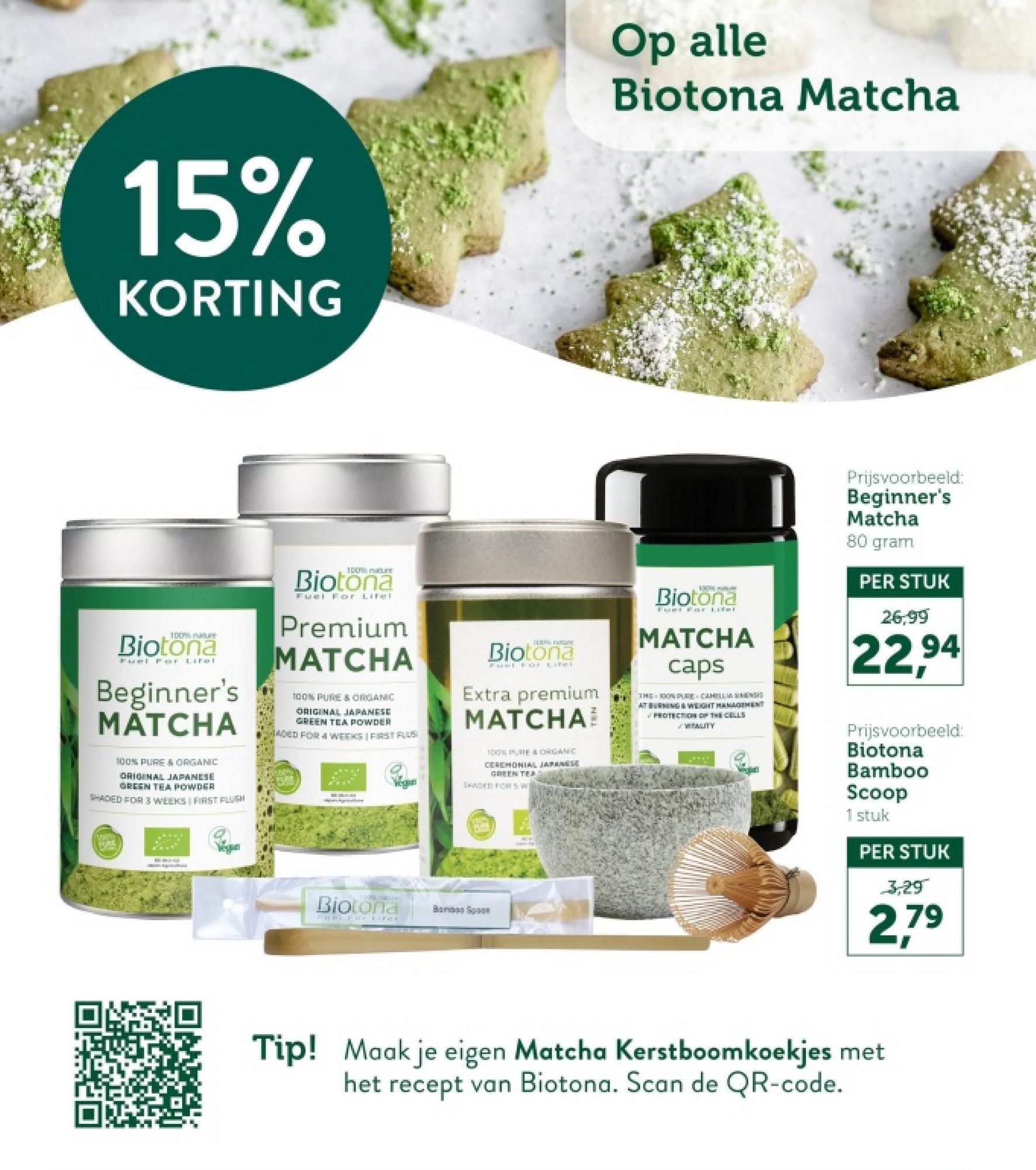 15%
KORTING
Op alle
Biotona Matcha
100% mature
Biotona
Fuel For Lifel
Beginner's
MATCHA
100% PURE & ORGANIC
ORIGINAL JAPANESE
GREEN TEA POWDER
SHADED FOR 3 WEEKS FIRST FLUSH
100%
Biotona
Fuel For Lifel
Premium
MATCHA
100% PURE & ORGANIC
ORIGINAL JAPANESE
GREEN TEA POWDER
ADED FOR 4 WEEKS | FIRST FLUS
PURE
TODA YUGUR
Biotona
Fuel For Lifel
Extra premium
MATCHA
100% PURE & ORGANIC
CEREMONIAL JAPANESE
GREEN TER
SHADED FOR SW
1006 mature
Biotona
MATCHA
caps
3H 100% PURE CAHILLMENSIS
AT BURNING & WEIGHT MANAGEMENT
PROTECTION OF THE CELLS
WEWLITY
Wegun
LIP COLLE
Biotona
FOWL FireE
Bamboo Sp
Prijsvoorbeeld:
Beginner's
Matcha
80 gram
PER STUK
26,99
22,94
Prijsvoorbeeld:
Biotona
Bamboo
Scoop
1 stuk
PER STUK
3,29
2,79
Tip! Maak je eigen Matcha Kerstboomkoekjes met
het recept van Biotona. Scan de QR-code.