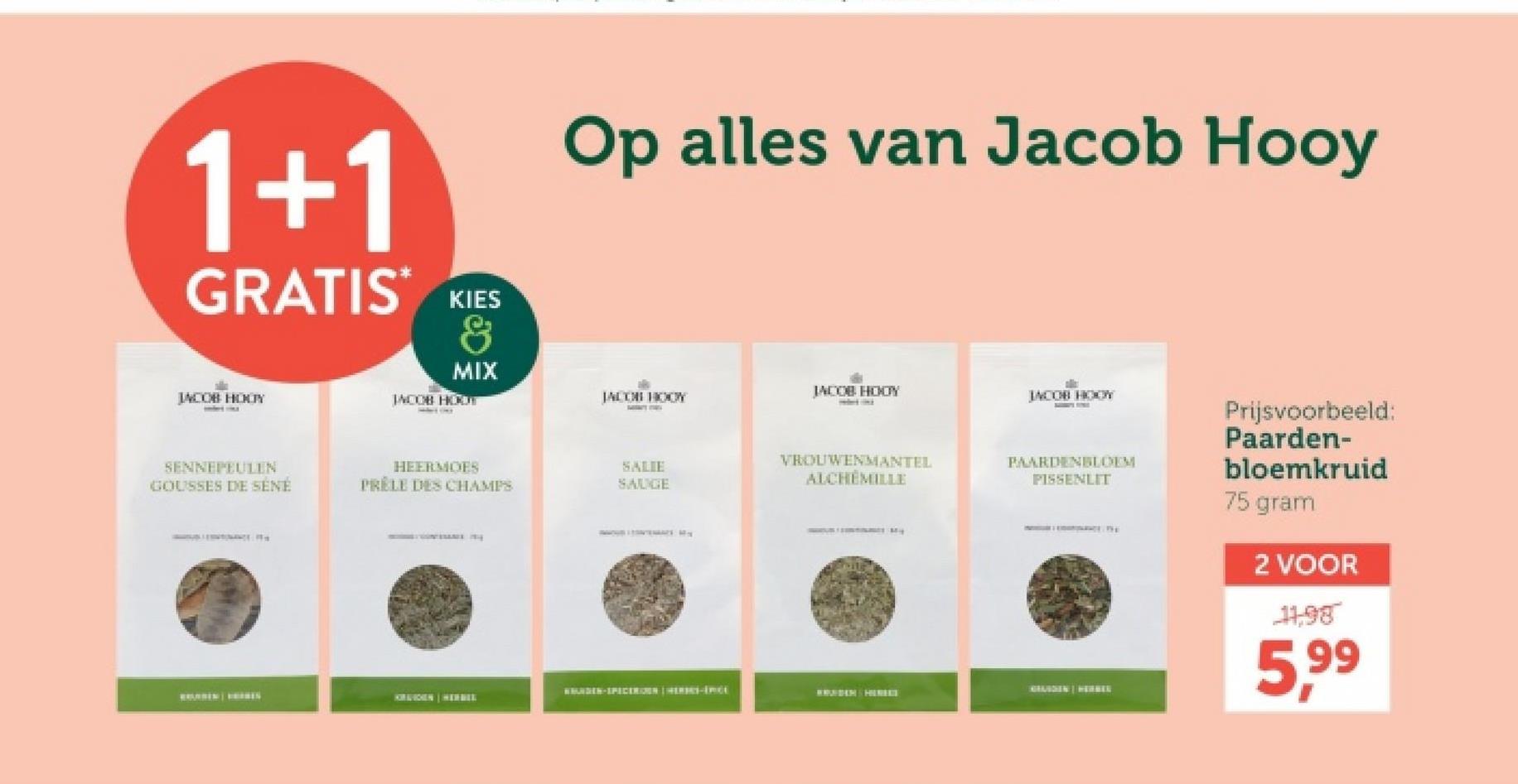 1+1
GRATIS*
KIES
8
MIX
JACOB HODY
JACOB HOOT
SENNEPEULEN
GOUSSES DE SÉNÉ
HEERMOES
PRELE DES CHAMPS
Op alles van Jacob Hooy
JACOB HOOY
JACOB HODY
JACOB HOOY
SALIE
SAUGE
AMOUR LEGATEMARE M
VROUWENMANTEL
ALCHEMILLE
PAARDENBLOEM
PISSENLIT
HANDEN-SPICEREN HERIES-PCE
WRUNDEM HEREET
GHAIDEN | HER
KIRAIDEN HERBER
Prijsvoorbeeld:
Paarden-
bloemkruid
75 gram
2 VOOR
11,98
5,99