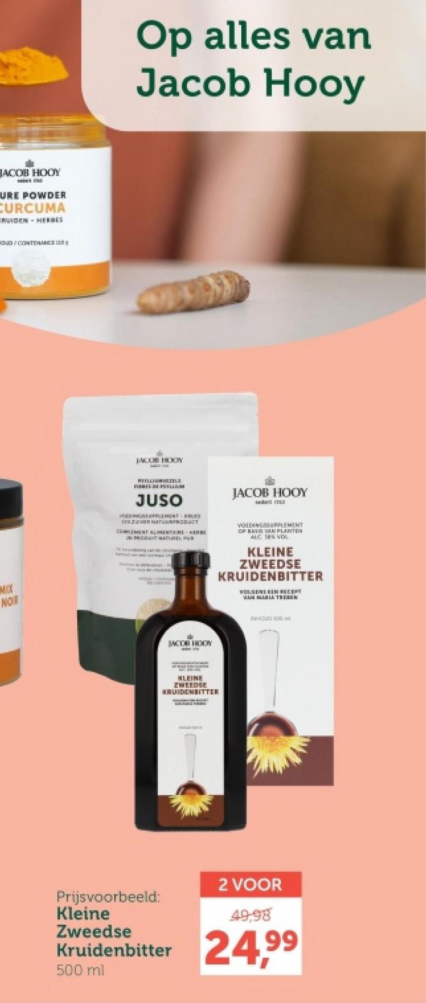 JACOB HOOY
URE POWDER
CURCUMA
RUIDEN HERBES
O/CONTENANCE
MIX
NOT
Op alles van
Jacob Hooy
JACOB HODY
REVELANGELE
JUSO
JACOB HOOY
HATUURPRODUCT
COMPLEMENT ALIMENTAIRE HERE
JN PEDDAITIN
VOLDINGEMENT
OF BAIN VAN PLANTER
AUC SEN VO
KLEINE
ZWEEDSE
KRUIDENBITTER
WOLGENS EEN RECEPT
JACOR HOOY
KLEINE
ZWEEDSE
KRUIDENBITTER
INHOUD 100
Prijsvoorbeeld:
Kleine
Zweedse
Kruidenbitter
500 ml
2 VOOR
49.98
24,99