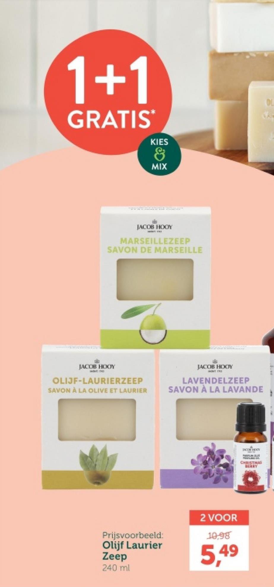 1+1
GRATIS
KIES
&
MIX
JACOB HOOY
MARSEILLEZEEP
SAVON DE MARSEILLE
JACOB HOOY
OLIJF-LAURIERZEEP
SAVON À LA OLIVE ET LAURIER
JACOB HOOY
LAVENDELZEEP
SAVON À LA LAVANDE
Prijsvoorbeeld:
Olijf Laurier
Zeep
240 ml
2 VOOR
10.98
5,49
CHRISTMA
OL