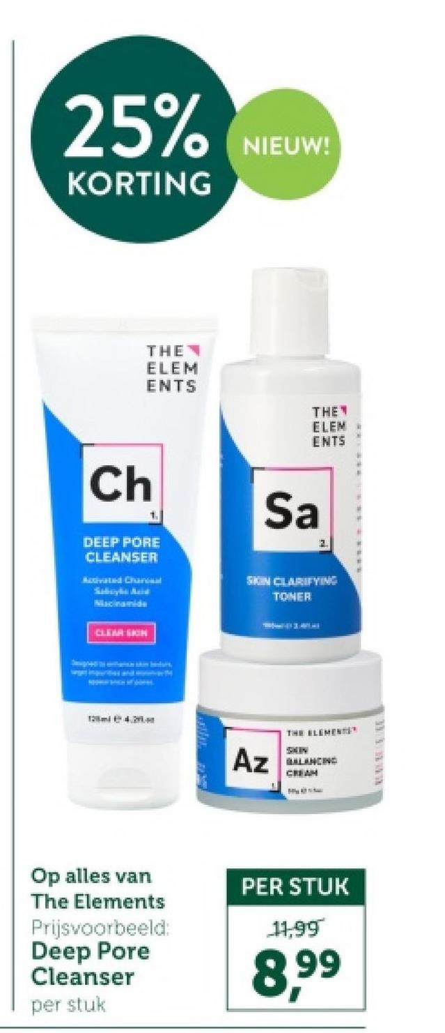 25% NIEUWS
KORTING
THE
ELEM
ENTS
THE
ELEM
ENTS
Ch
1
DEEP PORE
CLEANSER
Activated Charal
Sabayko Acid
Macinamide
CLEAR SKIN
Sa
2.
SKIN CLARIFYING
TONER
Az
THE ELEMENTS
BALANCING
CREAM
33333
Op alles van
The Elements
Prijsvoorbeeld:
Deep Pore
Cleanser
per stuk
PER STUK
11,99
8.99