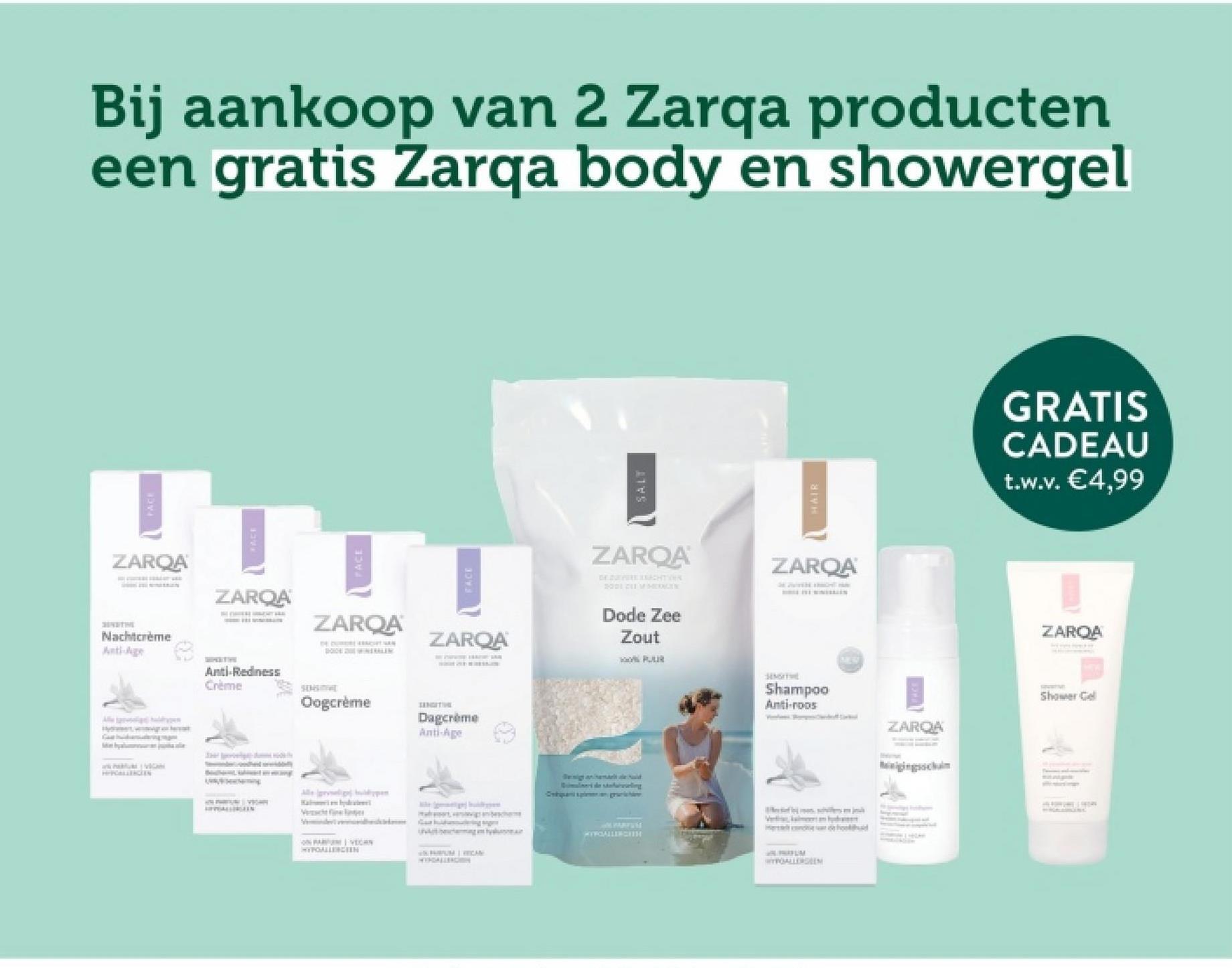 Bij aankoop van 2 Zarqa producten
een gratis Zarqa body en showergel
FACE
ZARQA
Nachtcrème
Anti-Age
ZAROA
ZARQA
FACE
ZARQA
NTRALEN
HIPOALLERGEEN
Anti-Redness
Crème
SENSITIVE
Oogcrème
SANGITIVE
Dagcrème
Anti-Age
Vecher
ON VECAN
HYPOALLERGEEN
FRUM WICAN
SALT
HAIR
ZARQA
DE DE
ACHTER
2001 211V HEDRAGEN
Dode Zee
Zout
ZARQA
SE WITH TH
Quimulinert de stating
Caspian graichi
MYFOALLERGITH
S
Shampoo
Anti-roos
WYPOALLERGEEN
ZARQA
GRATIS
CADEAU
t.w.v. €4,99
ZAROA
Shower Gel