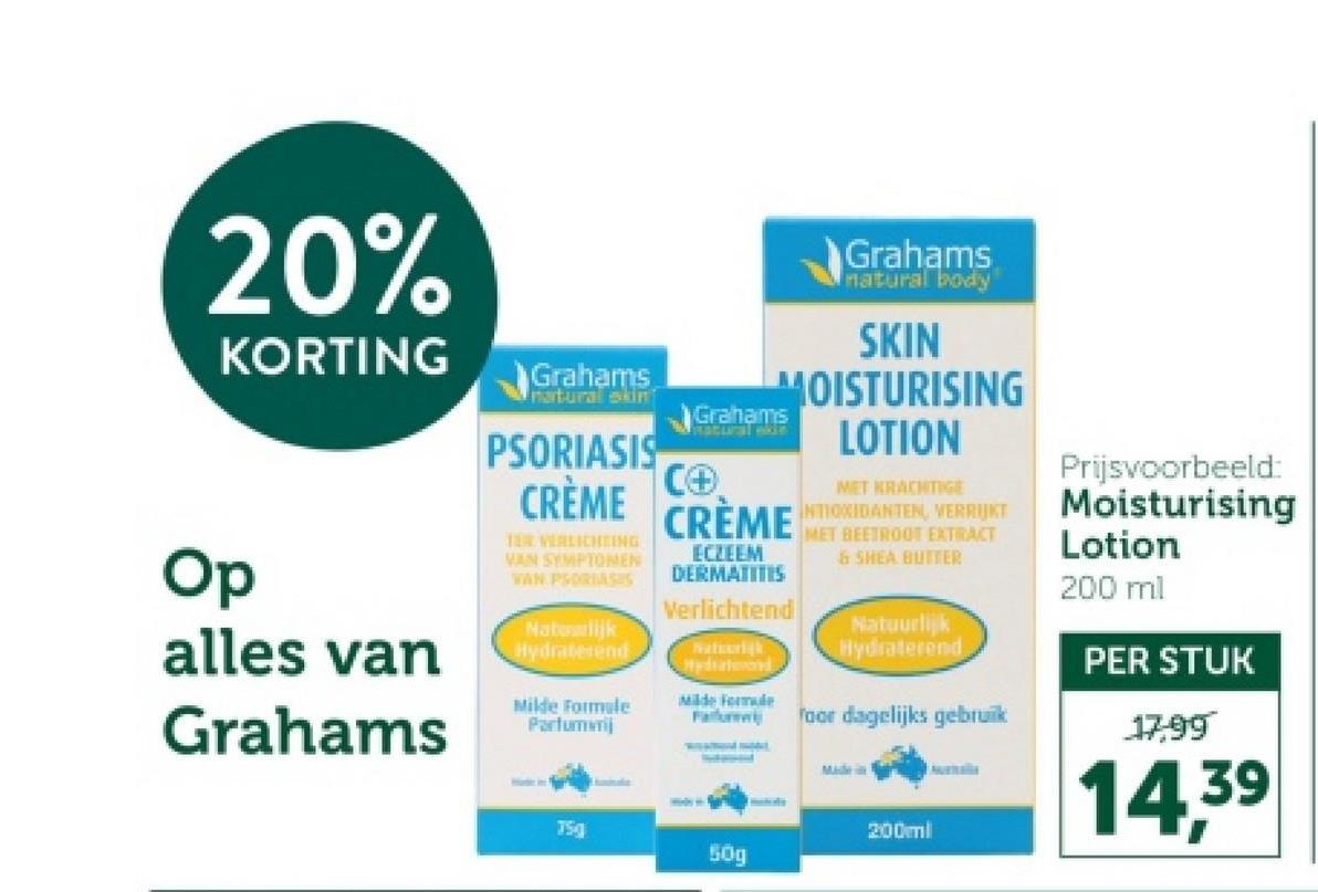 20%
KORTING
Op
alles van
Grahams
Grahams
natural skin
PSORIASIS
CRÈME
TER VERLICHTING
VAN SYMPTOMEN
VAN PSORIASIS
Natuurlijk
Hydraterend
Milde Formule
Portumnj
TSg
Grahams
natural body
SKIN
MOISTURISING
LOTION
Grahams
natural w
C+
CRÈME
ECZEEM
DERMATITIS
Verlichtend
Natuurik
Hydrated
Milde Formule
Failure
MET KRACHTIGE
NTIOXIDANTEN, VERRIJKT
MET BEETROOT EXTRACT
& SHEA BUTTER
Natuurlijk
Hydraterend
oor dagelijks gebruik
Made in
200ml
Prijsvoorbeeld:
Moisturising
Lotion
200 ml
PER STUK
17,99
14,39
50g