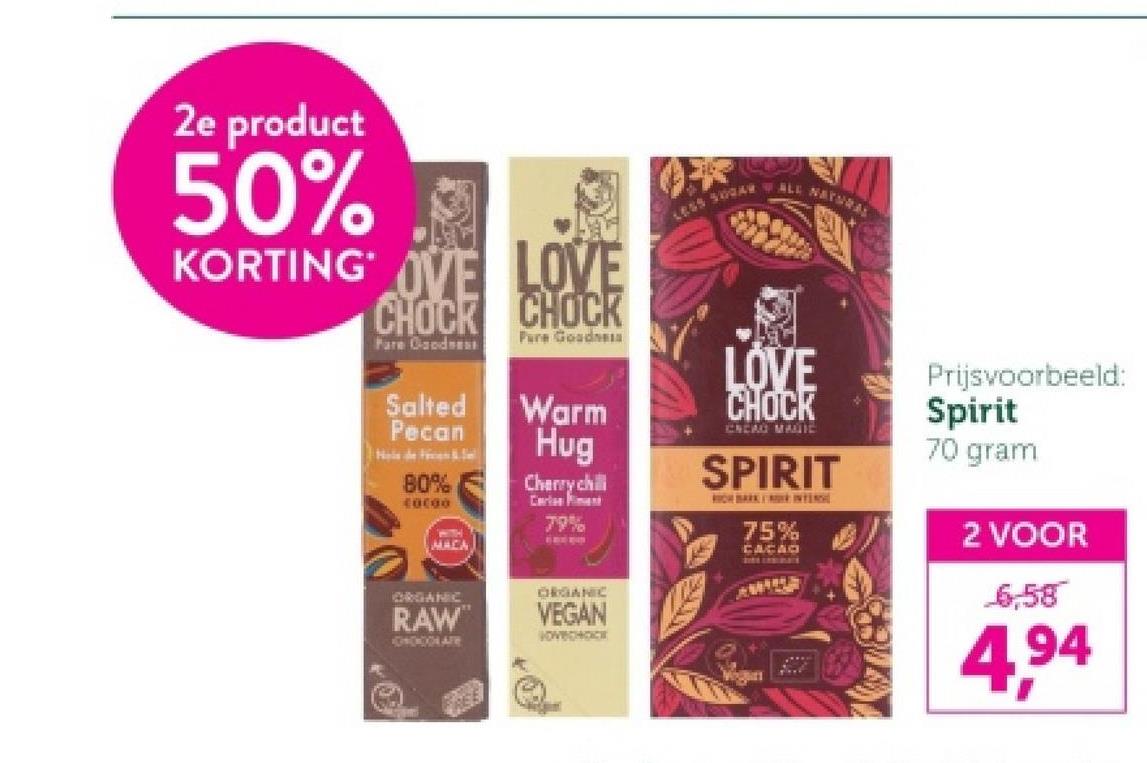 2e product
50%
KORTING OVE LOVE
CHOCK CHOCK
LESS 500AR WALL NArse
Pare Goodne
Pure Good
Salted
Pecan
Warm
Hug
80%
C0C00
WITH
MACA
ORGANIC
RAW
Cherry chilli
Carles
79%
ORGANIC
VEGAN
VOVECHOCK
LOVE
CHOCK
CREAO MALTIE
SPIRIT
ICH BARKIN
75%
CACAO
AWARE
Prijsvoorbeeld:
Spirit
70 gram
2 VOOR
6,58
4,94