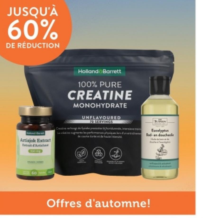 JUSQU'À
60%
DE RÉDUCTION
Artisjok Extract
d'Arthu
Holland & Barrett
100% PURE
CREATINE
MONOHYDRATE
UNFLAVOURED
7 SERVINGS
Creatine verhoog de fysieke presies kodurende, inten
Legments les performances pr
Eucalyptus
Bad- en douches
60
&
Offres d'automne!