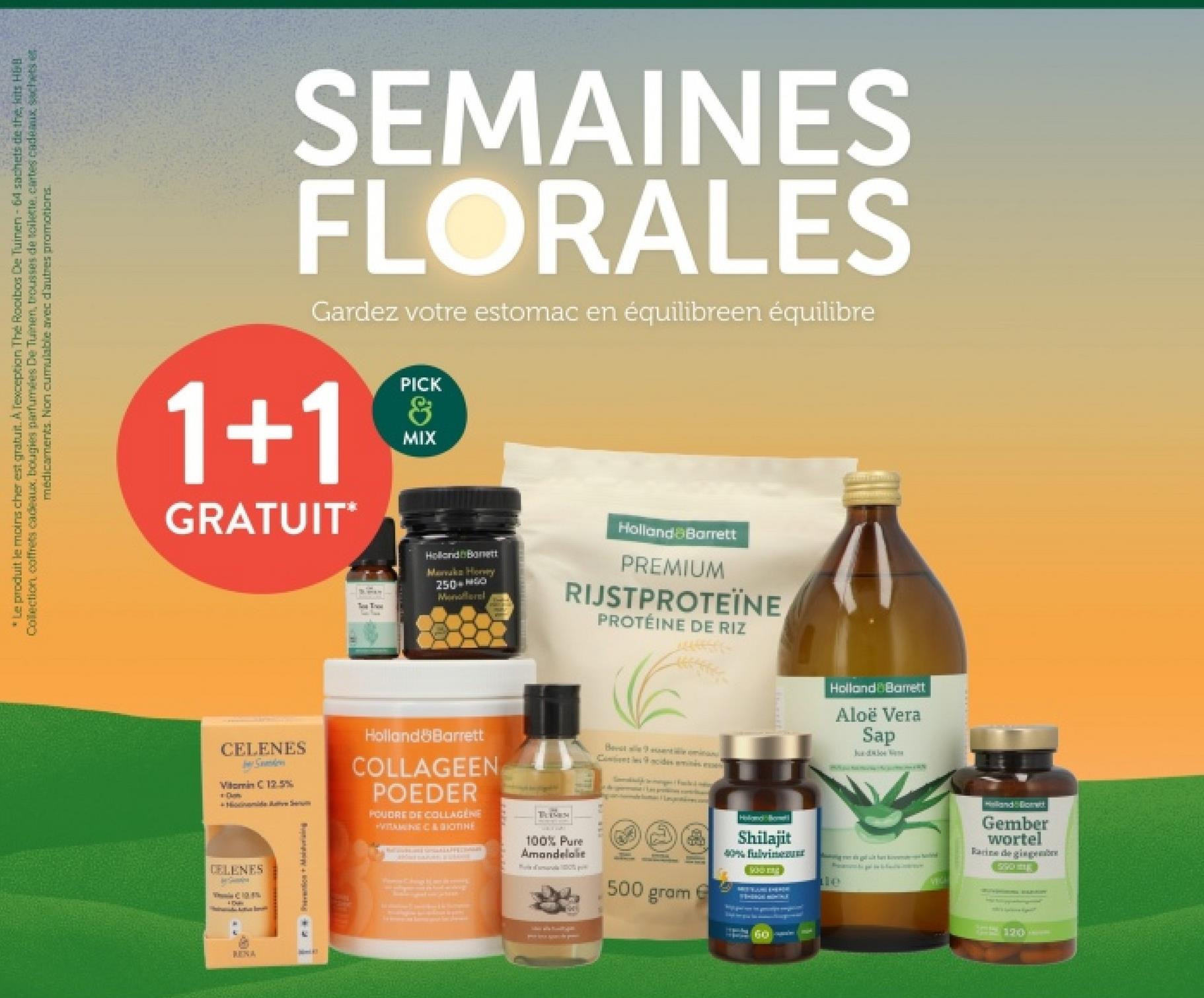 *Le produit le moins cher est gratuit. A Texception The Rooibos De Tuinen - 64 sachets de the, kits H&B
Collection, coffrets cadeaux, bougies parfumées De Tuinen, trousses de toilette, cartes cadeaux sachets e
médicaments. Non cumulable avec d'autres promotions.
SEMAINES
FLORALES
Gardez votre estomac en équilibreen équilibre
1+1
GRATUIT*
PICK
&
MIX
Tw Tree
Holland Banett
Marvaka Honey
250 GO
Monofleral
Holland Barrett
PREMIUM
RIJSTPROTEÏNE
PROTÉINE DE RIZ
CELENES
Samden
Vitamin C 12.5%
Dan
Holland Barrett
COLLAGEEN
POEDER
POUDRE DE COLLAGENE
VITTNANEC & GIOTINE
CELENES
VC 10.8%
RENA
TUBEN
100% Pure
Amandelolie
Best alle 9 assente mina
Contes9 acides aminés ese
500
gram
Holod Beetl
Shilajit
40% fulvin
Holland Barrett
Aloë Vera
Sap
Gember
wortel
Racine de gingemb
590
60ale
120