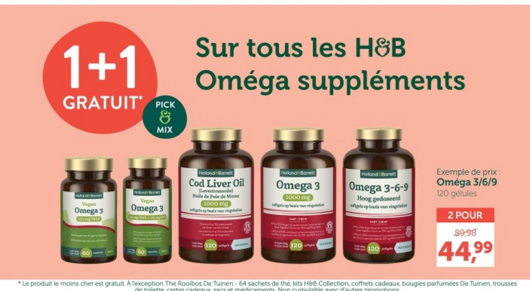 1+1
GRATUIT PICK
&
MIX
Sur tous les H&B
Oméga suppléments
Holland Barrett
Vegan
Omega 3
Esing DHA
Hollond Rott
Vegan
Omega 3
60
Holland Banett
Cod Liver Oil
[Levertraanclie)
Huile de Foie de Mar
1000 mg
flap basis van vis
五
Halland Bonett
Omega 3
1000 mg
basis van vis
Holland & Barrett
Omega 3-6-9
Hoog gedoseerd
softgels op basis van vig
120ñiga
MAZURA
120
ipedag
120 ges HEATRAN
Exemple de prix :
Oméga 3/6/9
120 gélules
2 POUR
89,98
44,99
* Le produit le moins cher est gratuit. A l'exception The Rooibos De Tuinen - 64 sachets de thé, kits H&B Collection, coffrets cadeaux, bougies parfumées De Tuinen, trousses
de trilette cartes cademn care et médicaments Non cumulable avec d'autres promotions