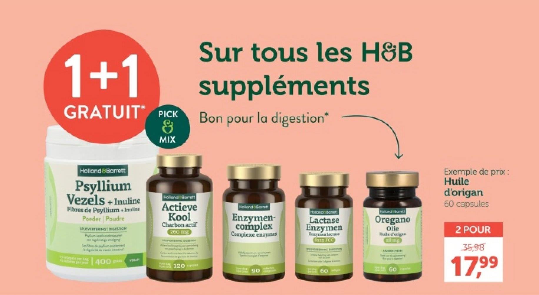 1+1
GRATUIT PICK
&
Sur tous les H&B
suppléments
Bon pour la digestion*
MIX
Holland & Barrett
Psyllium
Vezels + Inuline
Fibres de Psyllium + Inuline
Poeder Poudre
SPUSVERTERING DIGESTION
idential
10 per dag
400---
Holland Borrett
Actieve
Kool
Charbon actif
260 mg
Holland Brett
Enzymen-
complex
Complexe enzymes
Holland Barrett
Lactase
Enzymen
Fryman lactase
325 HCC
Holland kamett
Oregano
Olie
le d'orig
VERAN
For dag
120
90
60-
60 pe
Exemple de prix :
Huile
d'origan
60 capsules
2 POUR
35.98
17,99