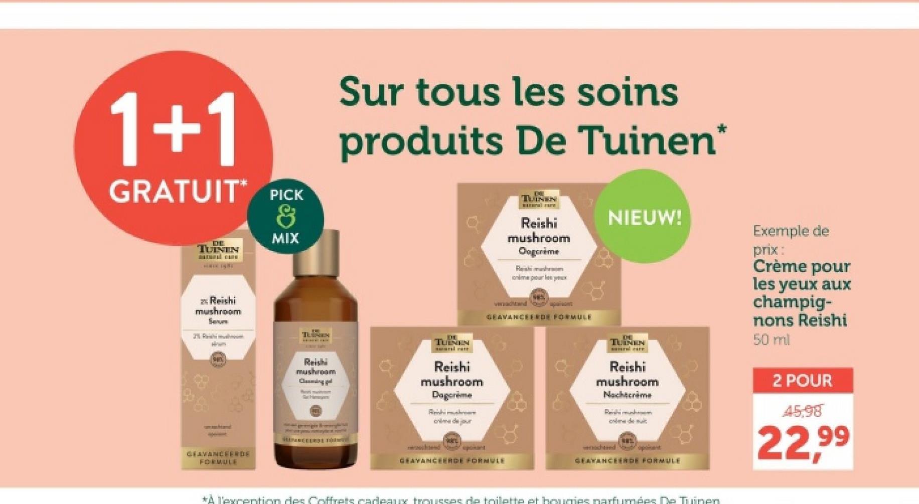 1+1
GRATUIT PICK
&
Sur tous les soins
produits De Tuinen*
TUINEN
NIEUW!
Reishi
mushroom
Oogcrime
DE
TUINEN
MIX
Reishi
mushroom
Serum
TUNEN
How
TUINEN
GEAVANCEERDE
FORMULE
Most muston
Reishi
mushroom
Clemingl
Reishi
mushroom
Dagcrème
Reishi mushr
dejour
Reishi mush
murux
vaditand
GEAVANCEERDE FORMULE
GEAVANCEERDE FORMULE
TLINEN
Reishi
mushroom
Nachtcrime
Reishi mush
dem
waded oponent
GEAVANCEERDE FORMULE
*A l'excention des Coffrets cadeaux trousses de toilette et bougies parfumées De Tuinen
Exemple de
prix:
Crème pour
les yeux aux
champig-
nons Reishi
50 ml
2 POUR
45,98
22,99