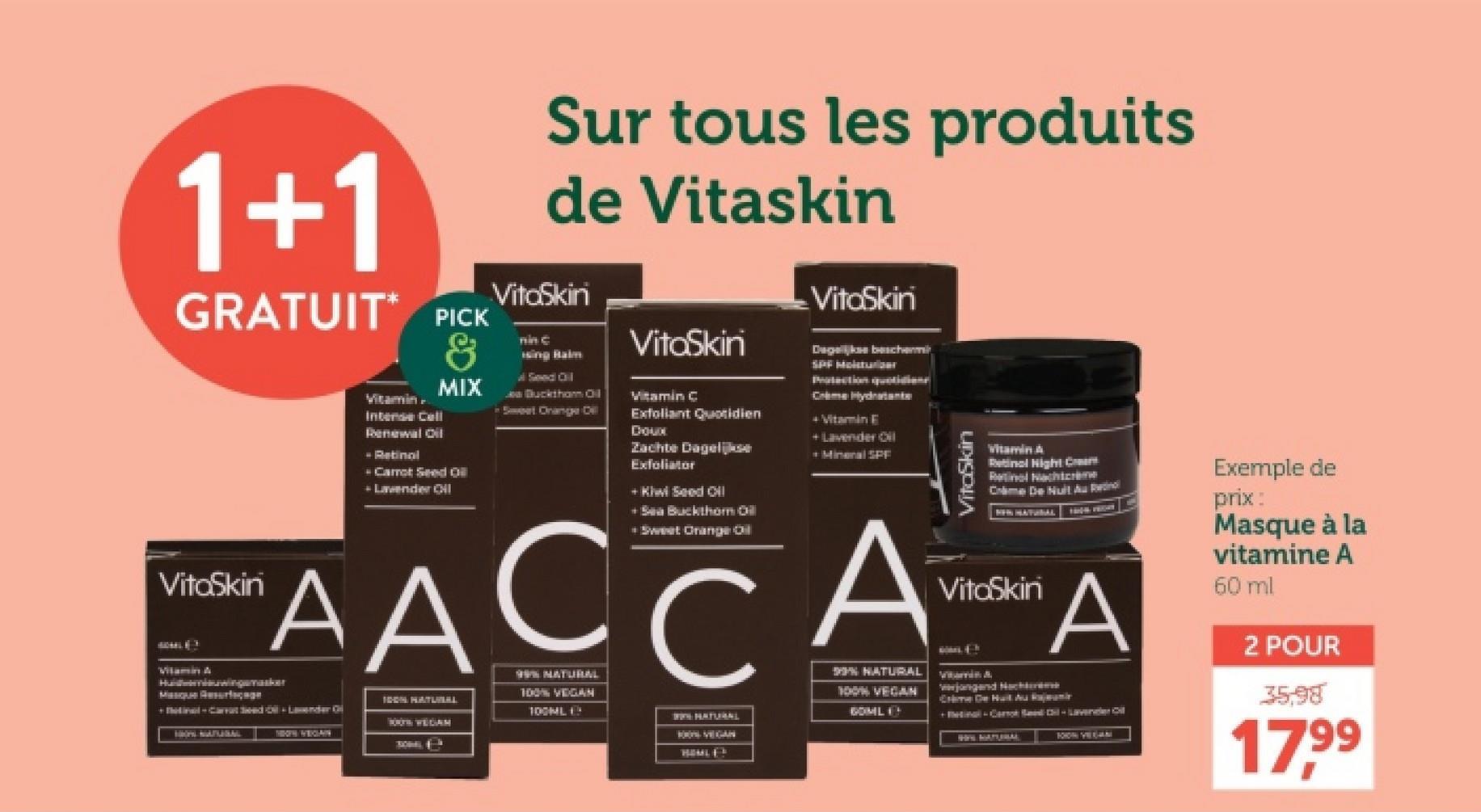 1+1
GRATUIT PICK
VitaSkin
Vitamin A
Vitamin
Intense Cell
Renewal Oil
- Retinol
&
MIX
Carrot Seed Oil
Lavender Oil
Sur tous les produits
de Vitaskin
VitoSkini
nin C
ising Balm
Seed Oil
Ja Bucktham Oil
Sweet Orange Dil
VitaSkin
Vitamin C
Exfoliant Quotidien
Doux
Zachte Dagelijkse
Exfoliator
+ Kiwi Seed Oill
+Sea Buckthorn Oil
+ Sweet Orange Oil
VitoSkini
Dagelijkse beschermin
SPF Molster
Crime Hydratante
+ Vitamin E
+Lavender Oil
Mineral SPF
VitaSkin
Vitamin A
Retinol Night Cream
Retinal Nachtcrème
Crime De Nuit Au Retinol
NEW HATURAL
VitaSkin
AACCAA
Hadwinemaker
IDON HATUWEAL
100TH WEGAM
HON NATURAL
TOOTH/WEGIAN
99% NATURAL
100% VEGAN
100ML
% NATURAL
100% VEGAN
NATURAL
GOML
BOON VEGAN
HOMLES
verjongend Nachtme
Crime De Huilt Au Rajam
+inal-Card il-Lavender Oil
WINS NATURAL
1010N VEGAN
Exemple de
prix:
Masque à la
vitamine A
60 ml
2 POUR
35,98
17.99