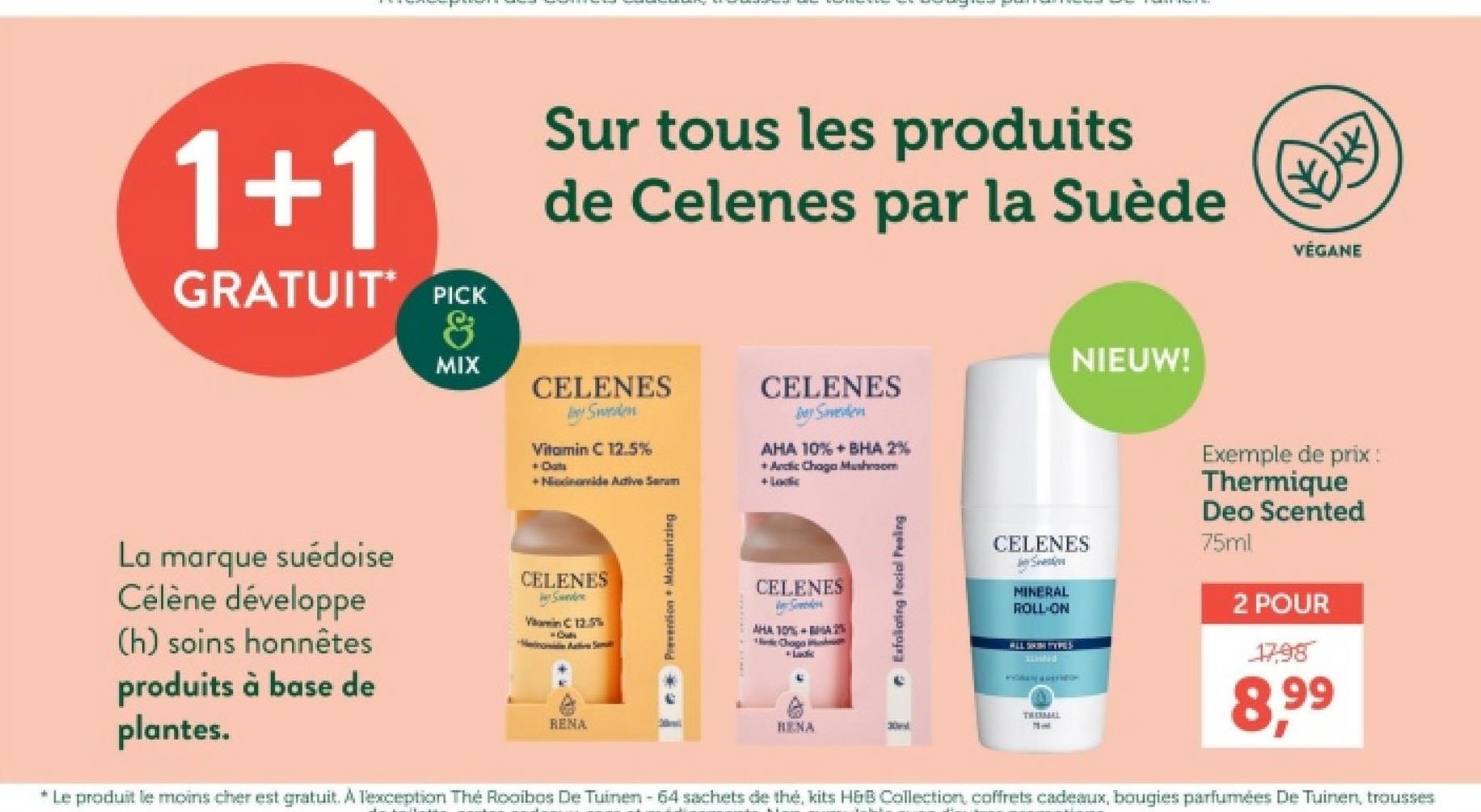 1+1
GRATUIT PICK
&
MIX
Sur tous les produits
de Celenes par la Suède
CELENES
Sweden
Vitamin C 12.5%
+ Dats
+Ndinamide Active Serum
CELENES
Be Saveden
AHA 10%+BHA 2%
+ Arctic Chaga Mushroom
+ Loc
NIEUW!
木
VÉGANE
La marque suédoise
Célène développe
(h) soins honnêtes
produits à base de
plantes.
CELENES
Send
Vin C 12.5%
RENA
Prevention + Moisturizing
CELENES
Svedes
AHA 10% BA2%
Chogo i
L
RENA
Exfoliating facial Fealing
CELENES
S
MINERAL
ROLL-ON
ALL SKIN TYPES
HM
THERMAL
Exemple de prix :
Thermique
Deo Scented
75ml
2 POUR
17,98
8,99
* Le produit le moins cher est gratuit. A Texception The Rooibos De Tuinen - 64 sachets de thé, kits H&B Collection, coffrets cadeaux, bougies parfumées De Tuinen, trousses