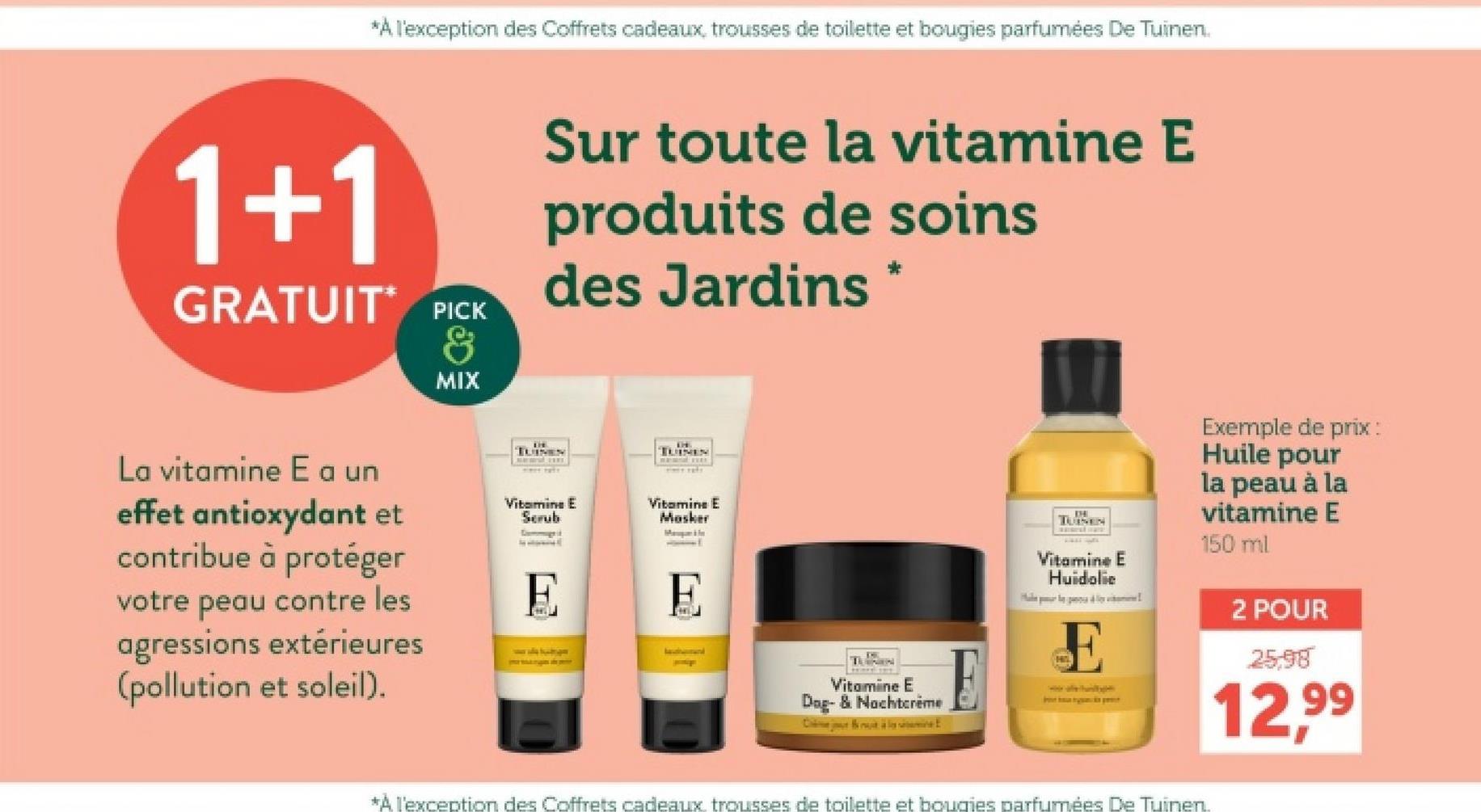 *À l'exception des Coffrets cadeaux, trousses de toilette et bougies parfumées De Tuinen.
1+1
GRATUIT PICK
&
MIX
Sur toute la vitamine E
produits de soins
des Jardins
*
TUINEN
TUINEN
La vitamine E a un
effet antioxydant et
contribue à protéger
votre peau contre les
agressions extérieures
(pollution et soleil).
Vitamine E
Scrub
Commugn it
Vitamine E
Masker
Map In
1
TUINEN
Vitamine E
Huidolie
Exemple de prix:
Huile pour
la peau à la
vitamine E
150 ml
Vitamine E
Dog- & Nachtcrème
C
*A l'exception des Coffrets cadeaux trousses de toilette et bougies parfumées De Tuinen.
2 POUR
25.98
12,99