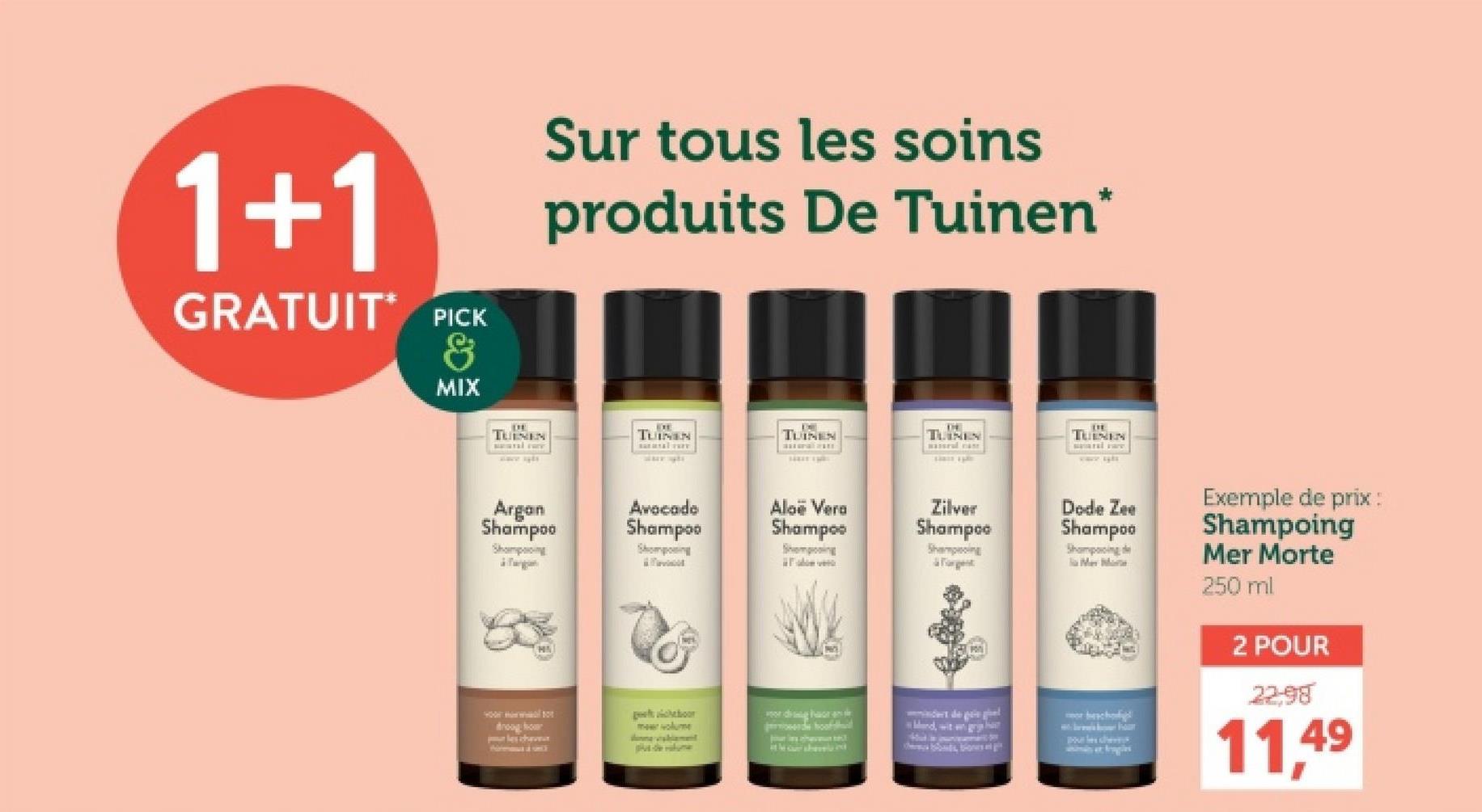 1+1
GRATUIT PICK
&
MIX
Sur tous les soins
produits De Tuinen*
EXE
TUINEN
TUINEN
TUINEN
TUINENS
TUINEN
Argan
Shampoo
Avocado
Shampoo
Shampoing
Shomposing
Aloe Vera
Shampoo
Sempoing
Zilver
Shampoo
Shampoing
Forget
Dode Zee
Shampoo
Shampooing de
M
cheboor
ordighe
droogo
meer volume
ch
Mand, wit gr
r
formul
de
the car she
Dove bescherm
Bonds Bones en git
Exemple de prix :
Shampoing
Mer Morte
250 ml
2 POUR
2298
11,49