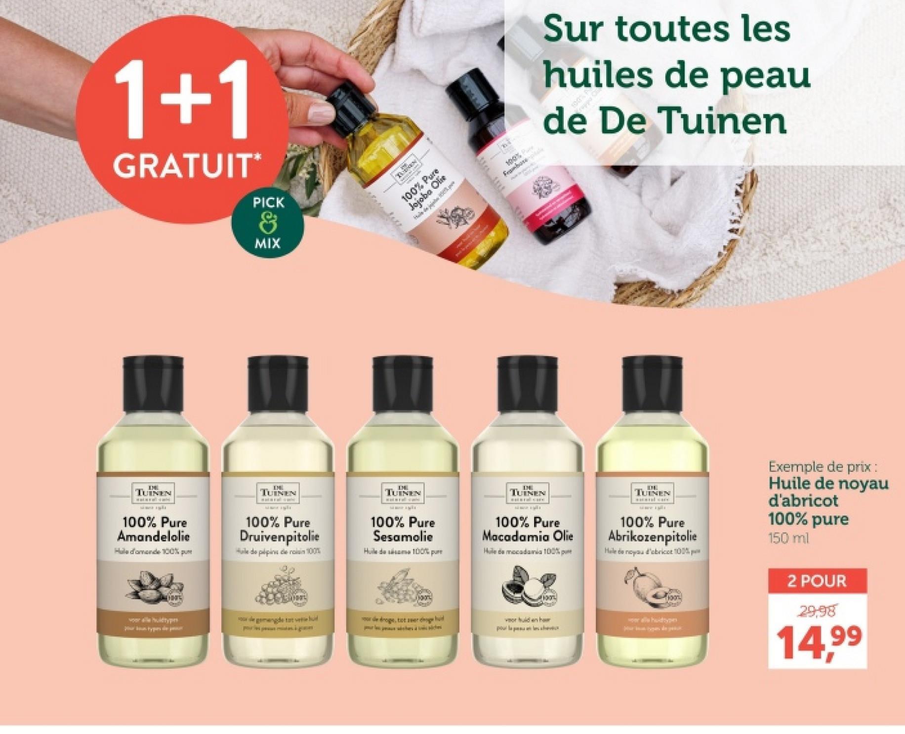 1+1
GRATUIT*
PICK
MIX
100%
Frambore
Hele de joie
AVE
23
100% P
Sur toutes les
huiles de peau
de De Tuinen
TUINEN
100% Pure
Amandelolie
Hale d'amende 100% p
TUINEN
100% Pure
Druivenpitolie
Hale de pépins de rois 100%
TUINEN
100% Pure
Sesamolie
Huile de sésame 100% pur
TUINEN
100% Pure
Macadamia Olie
Hude mocadamia 100%
TUINEN
100% Pure
Abrikozenpitolie
Hele de noyau d'abricot 100%
Exemple de prix :
Huile de noyau
d'abricot
100% pure
150 ml
Mon
de gemengde tat vete d
droge, tot eerde
vor hulden haur
pour la pleeve
allhuidtyp
2 POUR
29.98
14.99