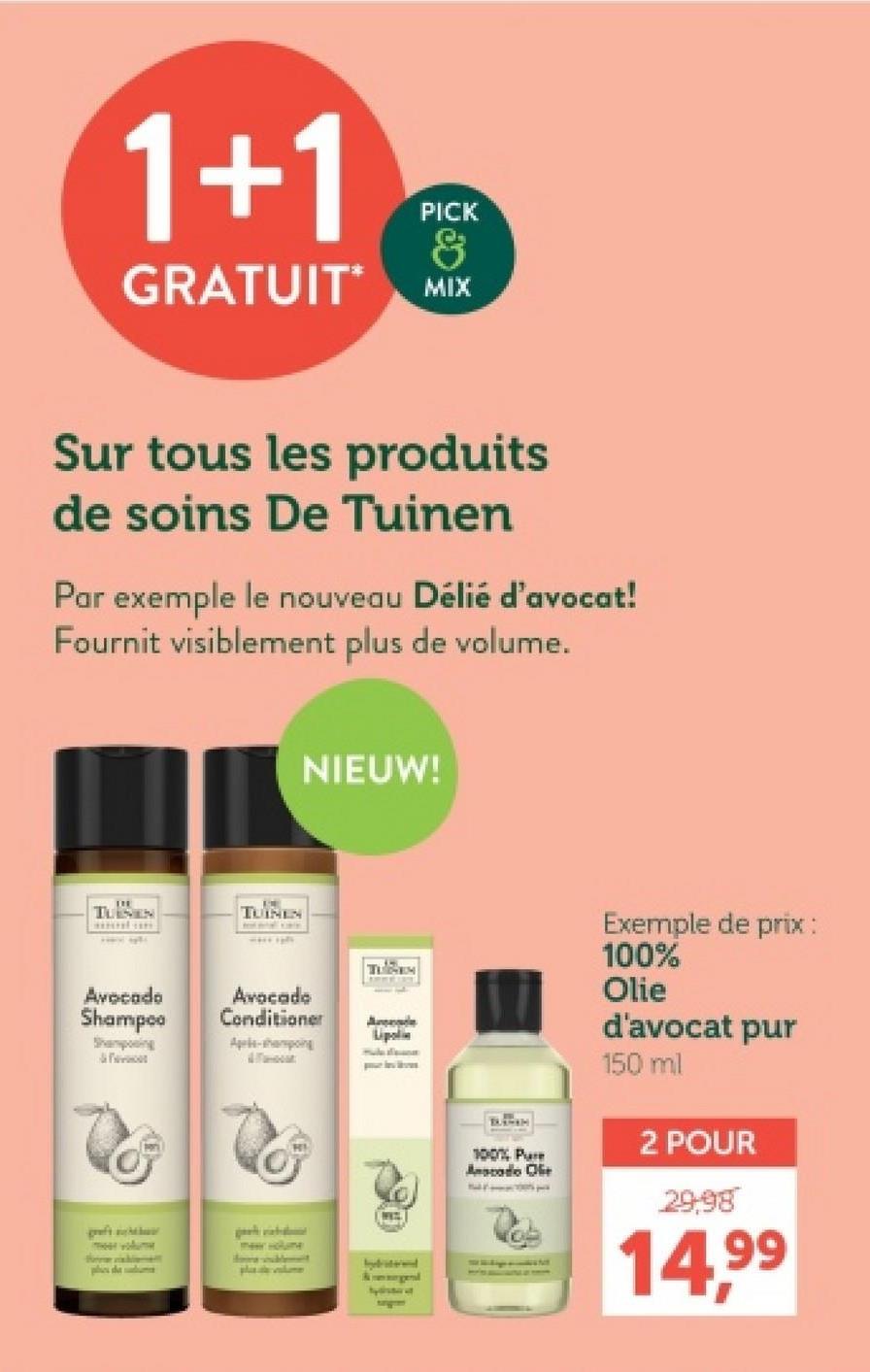 1+1
PICK
&
GRATUIT MIX
Sur tous les produits
de soins De Tuinen
Par exemple le nouveau Délié d'avocat!
Fournit visiblement plus de volume.
NIEUW!
TUSEN
TUINEN
TUBEM
Avocado
Shampoo
Avocado
Conditioner
Exemple de prix :
100%
Olie
Ande
Lipoli
Shampoing
Apple-shampoing
greft
meer volume
plave
bybriterend
100% Pure
Anacado Ofe
d'avocat pur
150 ml
2 POUR
29,98
14.99