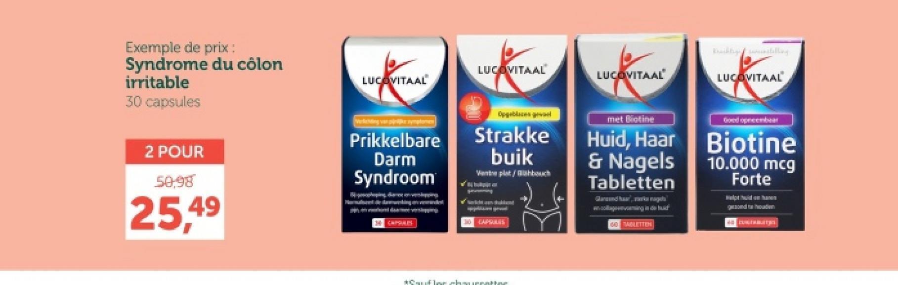 Exemple de prix :
Syndrome du côlon
irritable
30 capsules
LUCOVITAAL
LUCOVITAAL
LUCOVITAAL
Bahnstilling
LUCOVITAAL
Verling var pink symptomen
Prikkelbare
Darm
Syndroom
Opgeblazenge
Strakke
buik
Went plat/Babouch
30CAPSULES
met Biotine
Huid, Haar
& Nagels
Tabletten
Glansand haar, wag
cong
60 TABLETTEN
Biotine
10.000 mcg
Forte
2 POUR
50,98
25,49
34 CAPSULES
*Cauflor chauerathne